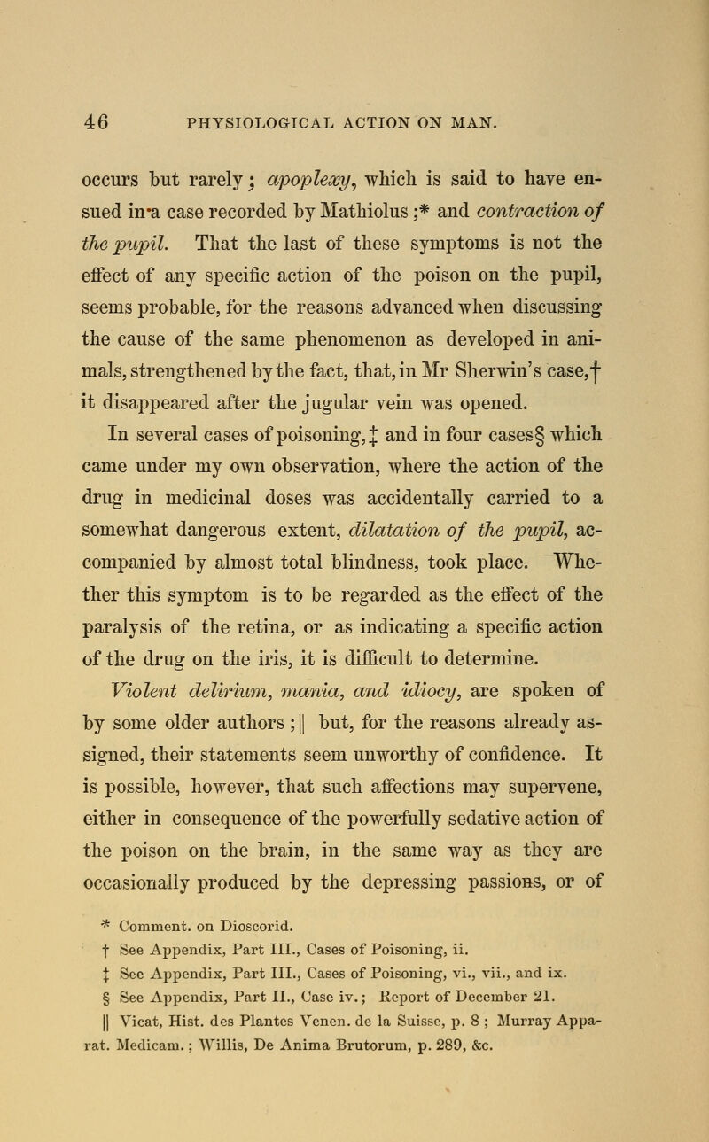 occurs but rarely; apoplexy^ which is said to have en- sued in*a case recorded by Mathiolus ;* and contraction of the pupil. That the last of these symptoms is not the eflfect of any specific action of the poison on the pupil, seems probable, for the reasons adyanced when discussing the cause of the same phenomenon as developed in ani- mals, strengthened by the fact, that, in Mr Sherwin's case,f it disappeared after the jugular yein was opened. In several cases of poisoning, J and in four cases§ which came under my own observation, where the action of the drug in medicinal doses was accidentally carried to a somewhat dangerous extent, dilatation of the pupil, ac- companied by almost total blindness, took place. Whe- ther this symptom is to be regarded as the eflfect of the paralysis of the retina, or as indicating a specific action of the drug on the iris, it is difl[icult to determine. Violent delirium, mania, and idiocy, are spoken of by some older authors ; |1 but, for the reasons already as- signed, their statements seem unworthy of confidence. It is possible, however, that such aflfections may supervene, either in consequence of the powerfully sedative action of the poison on the brain, in the same way as they are occasionally produced by the depressing passions, or of * Comment, on Dioscorid. t See Appendix, Part III., Cases of Poisoning, ii. \ See Appendix, Part III., Cases of Poisoning, vi., vii., and ix. § See Appendix, Part II., Case iv.; Report of December 21. I] Vicat, Hist, des Plantes Venen. de la Suisse, p. 8 ; Murray Appa- rat. Medicam.; Willis, De Anima Brutorum, p. 289, &c.