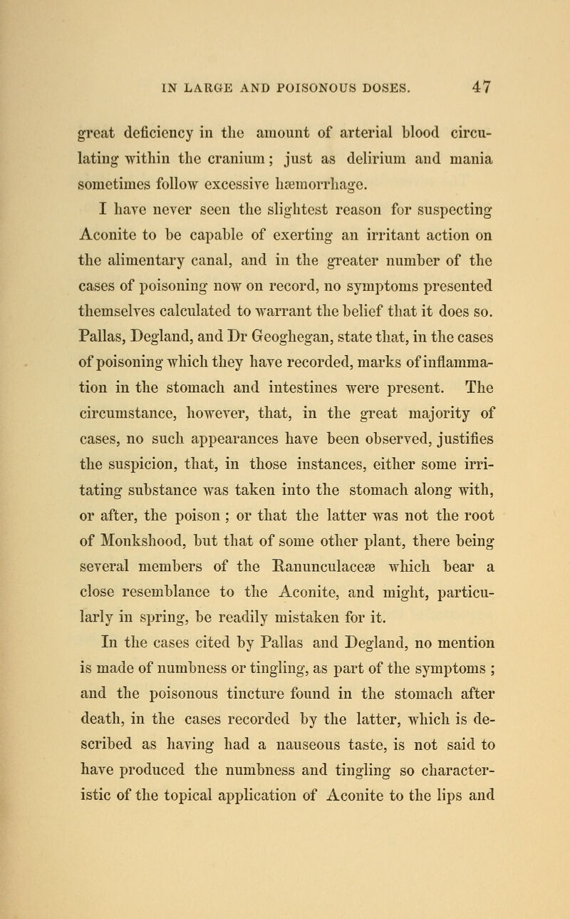 great deficiency in the amount of arterial blood circu- lating within the cranium; just as delirium and mania sometimes follow excessive haemorrhage. I haye never seen the slightest reason for suspecting Aconite to be capable of exerting an irritant action on the alimentary canal, and in the greater number of the cases of poisoning now on record, no symptoms presented themselves calculated to warrant the belief that it does so. Pallas, Degland, and Dr Geoghegan, state that, in the cases of poisoning which they have recorded, marks of inflamma- tion in the stomach and intestines were present. The circumstance, however, that, in the great majority of cases, no such appearances have been observed, justifies the suspicion, that, in those instances, either some irri- tating substance was taken into the stomach along with, or after, the poison ; or that the latter was not the root of Monkshood, but that of some other plant, there being several members of the Ranunculaceee which bear a close resemblance to the Aconite, and might, particu- larly in spring, be readily mistaken for it. In the cases cited by Pallas and Degland, no mention is made of numbness or tingling, as part of the symptoms ; and the poisonous tincture found in the stomach after death, in the cases recorded by the latter, which is de- scribed as having had a nauseous taste, is not said to have produced the numbness and tingling so character- istic of the topical application of Aconite to the lips and