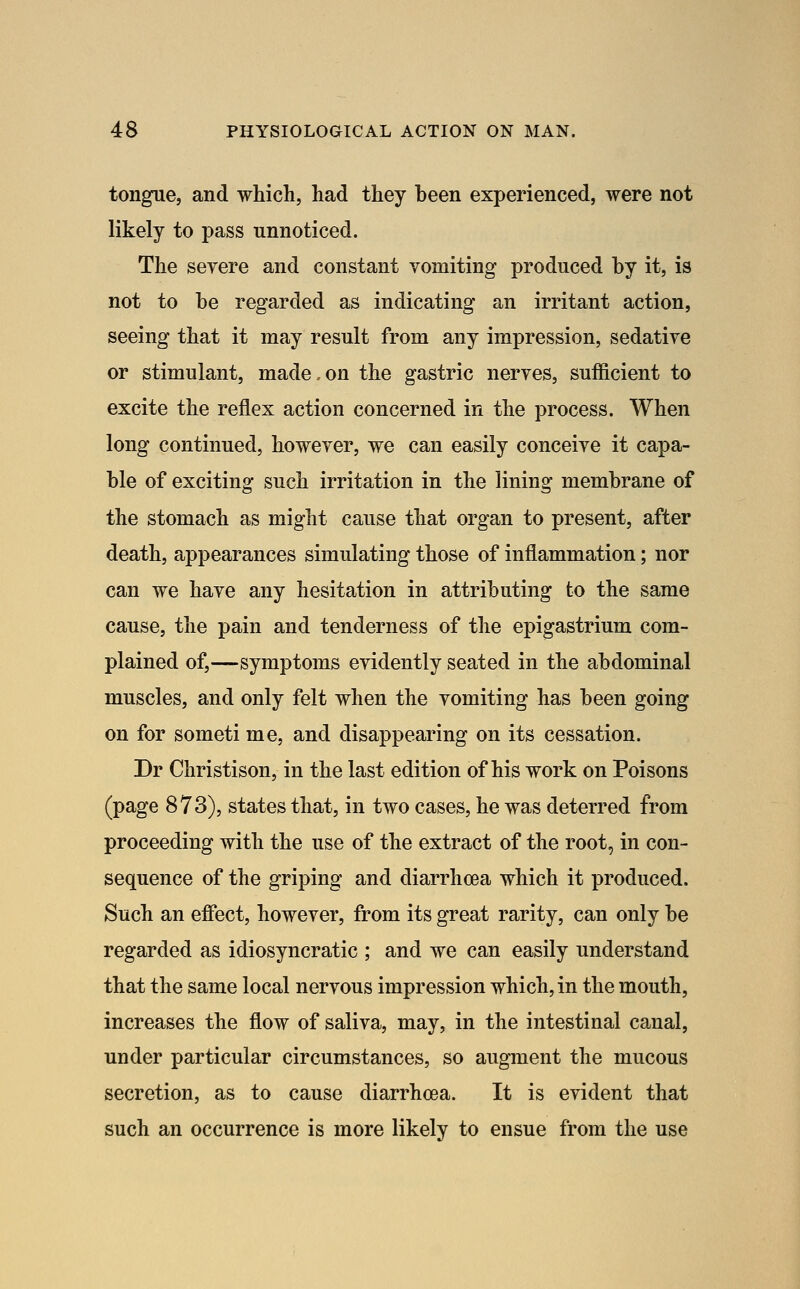 tongue, and which, had they heen experienced, were not likely to pass unnoticed. The seyere and constant vomiting produced by it, is not to be regarded as indicating an irritant action, seeing that it may result from any impression, sedative or stimulant, made.on the gastric nerves, sufficient to excite the reflex action concerned in the process. When long continued, however, we can easily conceive it capa- ble of exciting such irritation in the lining membrane of the stomach as might cause that organ to present, after death, appearances simulating those of inflammation; nor can we have any hesitation in attributing to the same cause, the pain and tenderness of the epigastrium com- plained of,—symptoms evidently seated in the abdominal muscles, and only felt when the vomiting has been going on for someti me, and disappearing on its cessation. Dr Christison, in the last edition of his work on Poisons (page 873), states that, in two cases, he was deterred from proceeding with the use of the extract of the root, in con- sequence of the griping and diarrhoea which it produced. Such an efiect, however, from its great rarity, can only be regarded as idiosyncratic ; and we can easily understand that the same local nervous impression which, in the mouth, increases the flow of saliva, may, in the intestinal canal, under particular circumstances, so augment the mucous secretion, as to cause diarrhoea. It is evident that such an occurrence is more likely to ensue from the use