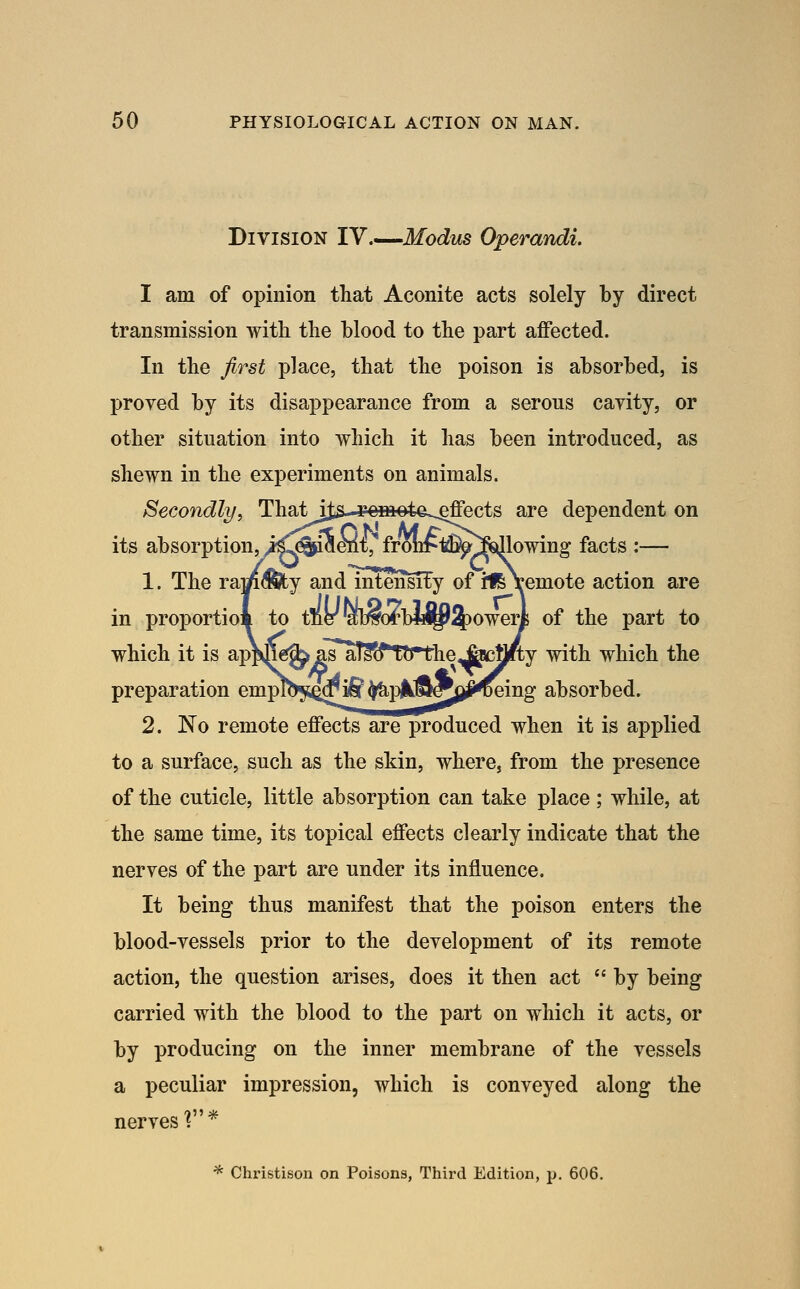 Division lY.^-^Modus Operandi. I am of opinion that Aconite acts solely by direct transmission witli the blood to the part affected. In the first place, that the poison is absorbed, is proved by its disappearance from a serous cavity, or other situation into which it has been introduced, as shewn in the experiments on animals. Secondly, Thatij^..-romote,.^ects are dependent on its absorption, iC^iaei{t, fron^t%^f!sdlowing facts :— 1. The ram^y and mtenM^y of i16\emote action are in proportiom to tner'ab^orbM^^owerl of the part to which it is ap^^g^^TallffTtrtlie^vstil/ty with which the preparation emplb^i^d^ ^plk^^jj^^ing absorbed. 2. No remote effects are produced when it is applied to a surface, such as the skin, where, from the presence of the cuticle, little absorption can take place; while, at the same time, its topical effects clearly indicate that the nerves of the part are under its influence. It being thus manifest that the poison enters the blood-vessels prior to the development of its remote action, the question arises, does it then act  by being carried with the blood to the part on which it acts, or by producing on the inner membrane of the vessels a peculiar impression, which is conveyed along the nerves f* * Clmstison on Poisons, Third Edition, p, 606.