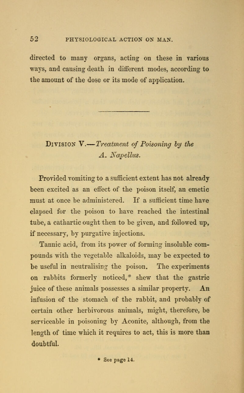 directed to many organs, acting on these in rarious ways, and causing deatli in different modes, according to the amount of the dose or its mode of application. Division V.—Treatment of Poisoning by the A, Napellud. Prorided vomiting to a sufficient extent has not already been excited as an effect of the poison itself, an emetic must at once he administered. If a sufficient time have elapsed for the poison to have reached the intestinal tube, a cathartic ought then to he given, and followed up, if necessary, by purgative injections. Tannic acid, from its power of forming insoluble com- pounds with the vegetable alkaloids, may be expected to be useful in neutralising the poison. The experiments on rabbits formerly noticed,* shew that the gastric juice of these animals possesses a similar property. An infusion of the stomach of the rabbit, and probably of certain other herbivorous animals, might, therefore, be serviceable in poisoning by Aconite, although, from the length of time which it requires to act, this is more than doubtful. • See page 14.