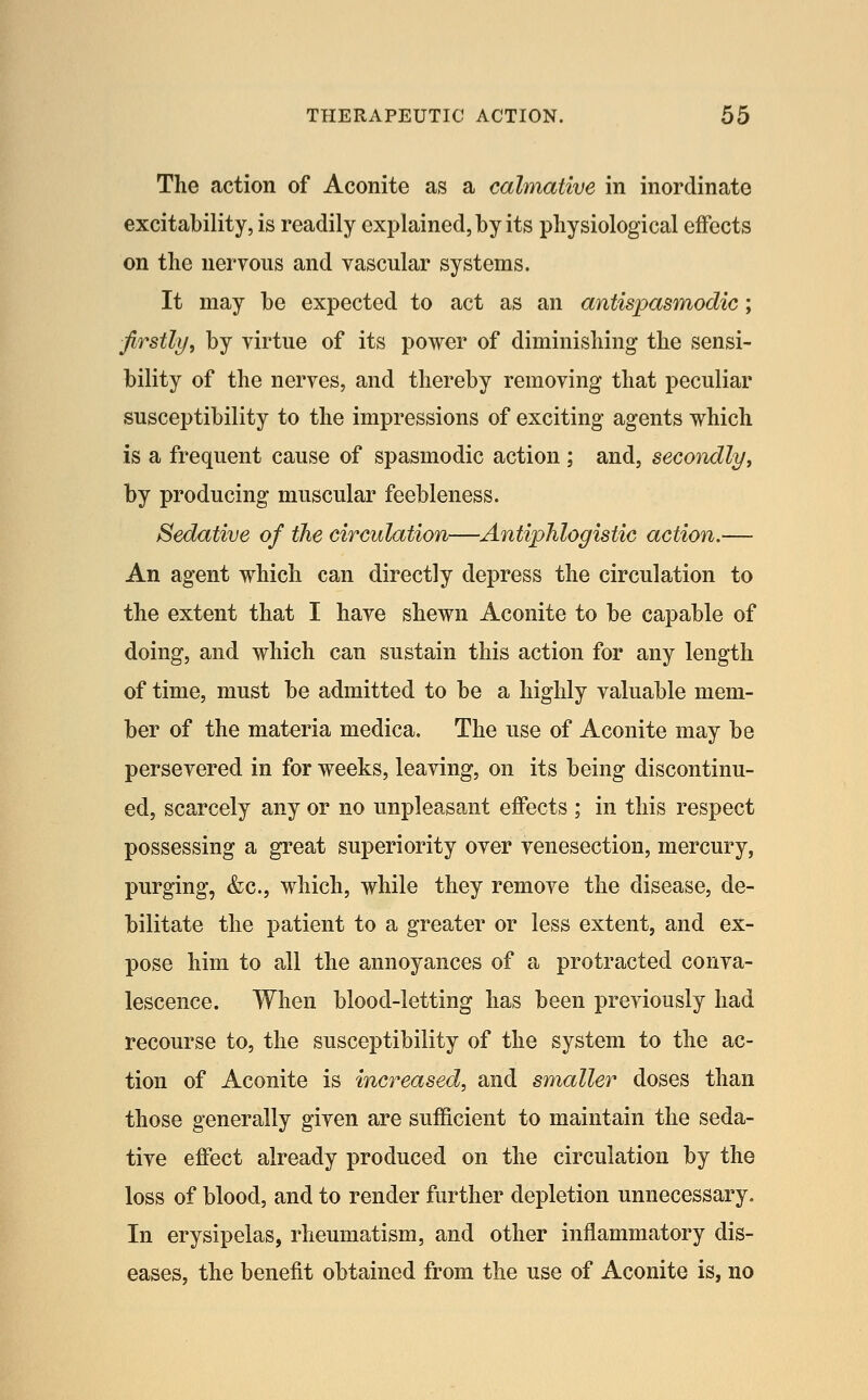 The action of Aconite as a calmative in inordinate excitability, is readily explained, by its physiological effects on the neryous and vascular systems. It may be expected to act as an antispasmodic; firstly, by virtue of its power of diminisliing the sensi- bility of the nerves, and thereby removing that peculiar susceptibility to the impressions of exciting agents which is a frequent cause of spasmodic action ; and, secondly, by producing muscular feebleness. Sedative of the circulation—Antiphlogistic action.— An agent which can directly depress the circulation to the extent that I have shewn Aconite to be capable of doing, and which can sustain this action for any length of time, must be admitted to be a highly valuable mem- ber of the materia medica. The use of Aconite may be persevered in for weeks, leaving, on its being discontinu- ed, scarcely any or no unpleasant effects ; in this respect possessing a great superiority over venesection, mercury, purging, &c., which, while they remove the disease, de- bilitate the patient to a greater or less extent, and ex- pose him to all the annoyances of a protracted conva- lescence. When blood-letting has been previously had recourse to, the susceptibility of the system to the ac- tion of Aconite is increased, and smaller doses than those generally given are sufficient to maintain the seda- tive effect already produced on the circulation by the loss of blood, and to render further depletion unnecessary. In erysipelas, rheumatism, and other inflammatory dis- eases, the benefit obtained from the use of Aconite is, no