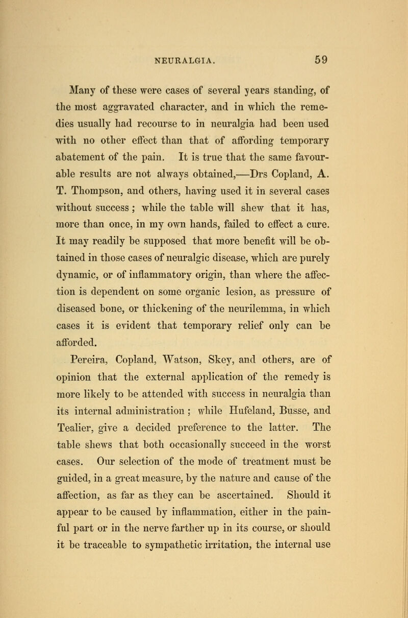 Many of these were cases of several years standing, of the most aggravated character, and in which the reme- dies usually had recourse to in neuralgia had heen used with no other effect than that of affording temporary abatement of the pain. It is true that the same favour- able results are not always obtained,—Drs Copland, A. T. Thompson, and others, having used it in several cases without success; while the table will shew that it has, more than once, in my own hands, failed to effect a cure. It may readily be supposed that more benefit will be ob- tained in those cases of neuralgic disease, which are purely dynamic, or of inflammatory origin, than where the affec- tion is dependent on some organic lesion, as pressure of diseased bone, or thickening of the neurilemma, in which cases it is evident that temporary relief only can be afforded. Pereira, Copland, Watson, Skey, and others, are of opinion that the external application of the remedy is more likely to be attended with success in neuralgia than its internal administration ; while Hufeland, Busse, and Tealier, give a decided preference to the latter. The table shews that both occasionally succeed in the worst cases. Our selection of the mode of treatment must be guided, in a great measure, by the nature and cause of the affection, as far as they can be ascertained. Should it appear to be caused by inflammation, either in the pain- ful part or in the nerve farther up in its course, or should it be traceable to sympathetic irritation, the internal use