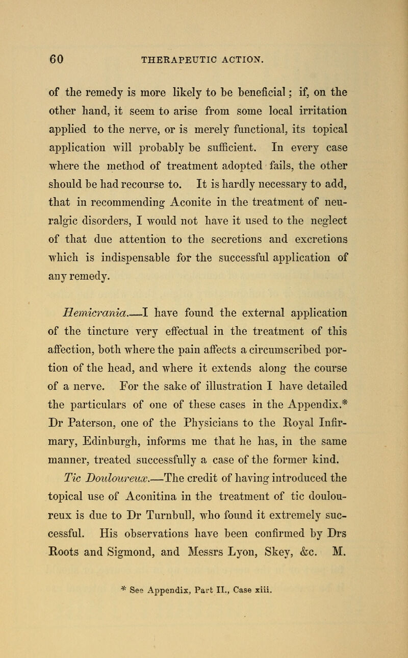 of the remedy is more likely to be beneficial; if, on the other hand, it seem to arise from some local irritation applied to the nerve, or is merely fmictional, its topical application will probably be sufficient. In every case where the method of treatment adopted fails, the other should be had recourse to. It is hardly necessary to add, that in recommending Aconite in the treatment of neu- ralgic disorders, I would not have it used to the neglect of that due attention to the secretions and excretions which is indispensable for the successful application of any remedy. Hemicrania I have found the external application of the tincture very eftectual in the treatment of this affection, both where the pain affects a circumscribed por- tion of the head, and where it extends along the course of a nerve. For the sake of illustration I have detailed the particulars of one of these cases in the Appendix.* Dr Paterson, one of the Physicians to the Royal Infir- mary, Edinburgh, informs me that he has, in the same manner, treated successfully a case of the former kind. Tic Douloureux.—The credit of having introduced the topical use of Aconitina in the treatment of tic doulou- reux is due to Dr Turnbull, who found it extremely suc- cessful. His observations have been confirmed by Drs Roots and Sigmond, and Messrs Lyon, Skey, &c. M. * See Appendix, Part XL, Case xiii.