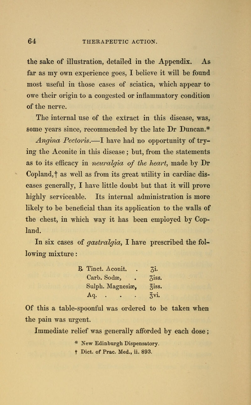 the sake of illustration, detailed in the Appendix. As far as my own experience goes, I believe it will be found most useful in those cases of sciatica, which appear to owe their origin to a congested or inflammatory condition of the nerve. The internal use of the extract in this disease, was, some years since, recommended by the late Dr Duncan.* Angina Pectoris.—I have had no opportunity of try- ing the Aconite in this disease; but, from the statements as to its efficacy in neuralgia of the heart, made by Dr Copland,! as well as from its great utility in cardiac dis- eases generally, I have little doubt but that it will prove highly serviceable. Its internal administration is more likely to be beneficial than its application to the walls of the chest, in which way it has been employed by Cop- land. In six cases of gastralgia, I have prescribed the fol- lowing mixtm^e: B^ Tinct. Aconit. . 3i. Carb. Sodse, 3iss. Sulph. Magnesise, §iss. Aq. . . . §vi. Of this a table-spoonful was ordered to be taken when the pain was urgent. Immediate relief was generally afforded by each dose ; * New Edinburgh Dispensatory, t Diet, of Prac. Med., ii. 893.