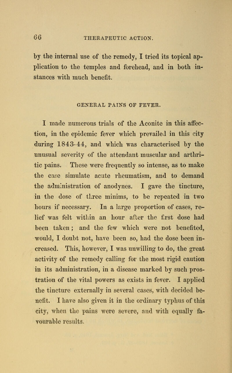 by the internal use of the remedy, I tried its topical ap- plication to the temples and forehead, and in both in- stances with much benefit. GENERAL PAINS OF FEVER. I made numerous trials of the Aconite in this affec- tion, in the epidemic fever which prevailed in this city during 1843-44, and which was characterised by the unusual severity of the attendant muscular and arthri- tic pains. These were frequently so intense, as to make the case simulate acute rheumatism, and to demand the administration of anodynes. I gave the tincture, in the dose of three minims, to be repeated in two hours if necessary. In a large proportion of cases, re- lief was felt within an hour after the first dose had been taken; and the few which were not benefited, would, I doubt not, have been so, had the dose been in- creased. This, however, I was unwilling to do, the great activity of the remedy calling for the most rigid caution in its administration, in a disease marked by such pros- tration of the vital powers as exists in fever. I applied the tincture externally in several cases, with decided be- nefit. I have also given it in the ordinary typhus of this city, when the pains were severe, and with equally fa- vourable results.