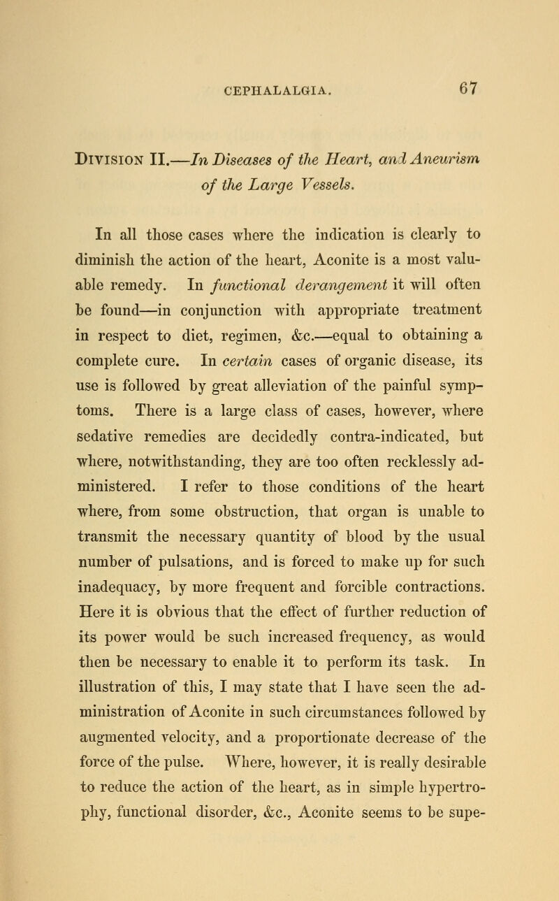 Division II.—In Diseases of the Heart, ani Aneurism of the Large Vessels. In all those cases where the indication is clearly to diminish the action of the heart, Aconite is a most valu- able remedy. In functional derangement it will often be found—in conjunction with appropriate treatment in respect to diet, regimen, &c.—equal to obtaining a complete cure. In certain cases of organic disease, its use is followed by great alleviation of the painful symp- toms. There is a large class of cases, however, where sedative remedies are decidedly contra-indicated, but where, notwithstanding, they are too often recklessly ad- ministered. I refer to those conditions of the heart where, from some obstruction, that organ is unable to transmit the necessary quantity of blood by the usual number of pulsations, and is forced to make up for such inadequacy, by more frequent and forcible contractions. Here it is obvious that the effect of further reduction of its power would be such increased frequency, as would then be necessary to enable it to perform its task. In illustration of this, I may state that I have seen the ad- ministration of Aconite in such circumstances followed by augmented velocity, and a proportionate decrease of the force of the pulse. Where, however, it is really desirable to reduce the action of the heart, as in simple hypertro- phy, functional disorder, &c., Aconite seems to be supe-