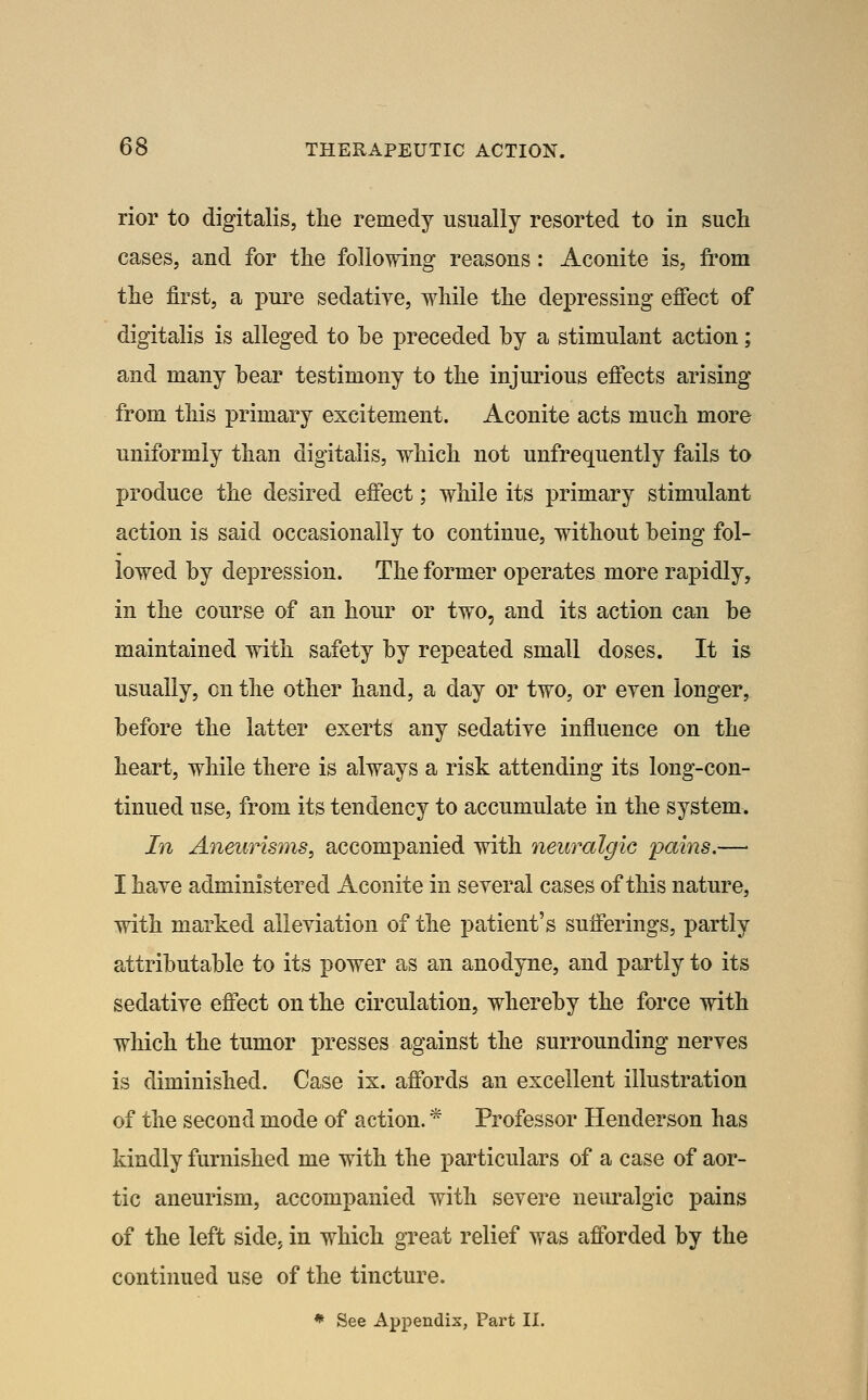 rior to digitalis, the remedy usually resorted to in such cases, and for the following reasons: Aconite is, fi'om the first, a pure sedatiye, while the depressing effect of digitalis is alleged to he preceded hy a stimulant action; and many bear testimony to the injurious effects arising from this primary excitement. Aconite acts much more uniformly than digitalis, which not unfrequently fails to produce the desired effect; while its primary stimulant action is said occasionally to continue, without being fol- lowed by depression. The former operates more rapidly, in the course of an hour or two, and its action can be maintained with safety by repeated small doses. It is usually, on the other hand, a day or two, or even longer, before the latter exerts any sedatiye influence on the heart, while there is always a risk attending its long-con- tinued use, from its tendency to accumulate in the system. In Aneurisms, accompanied with neuralgic pains.— I have administered Aconite in several cases of this nature, with marked alleviation of the patient's sufferings, partly attributable to its power as an anodyne, and partly to its sedative effect on the circulation, whereby the force with which the tumor presses against the surrounding nerves is diminished. Case ix. affords an excellent illustration of the second mode of action. * Professor Henderson has kindly furnished me with the particulars of a case of aor- tic aneurism, accompanied with severe neuralgic pains of the left side, in which great relief was afforded by the continued use of the tincture. * See Appendix, Part II.