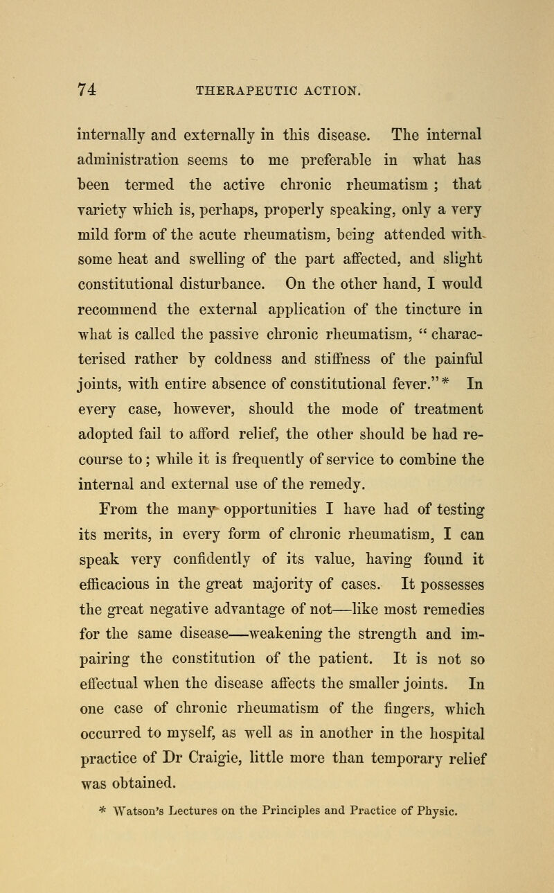 internally and externally in this disease. The internal administration seems to me preferable in what has been termed the actiye chronic rheumatism ; that variety which is, perhaps, properly speaking, only a very mild form of the acute rheumatism, being attended with^ some heat and swelling of the part affected, and slight constitutional disturbance. On the other hand, I would recommend the external application of the tincture in what is called the passive chronic rheumatism,  charac- terised rather by coldness and stiffness of the painful joints, with entire absence of constitutional fever.* In every case, however, should the mode of treatment adopted fail to afford relief, the other should be had re- course to; while it is frequently of service to combine the internal and external use of the remedy. From the many opportunities I have had of testing its merits, in every form of chronic rheumatism, I can speak very confidently of its value, having found it efficacious in the great majority of cases. It possesses the great negative advantage of not—like most remedies for the same disease—weakening the strength and im- pairing the constitution of the patient. It is not so effectual when the disease affects the smaller joints. In one case of chronic rheumatism of the fingers, which occurred to myself, as well as in another in the hospital practice of Dr Craigie, little more than temporary relief was obtained. * Watson's Lectures on the Principles and Practice of Physic.