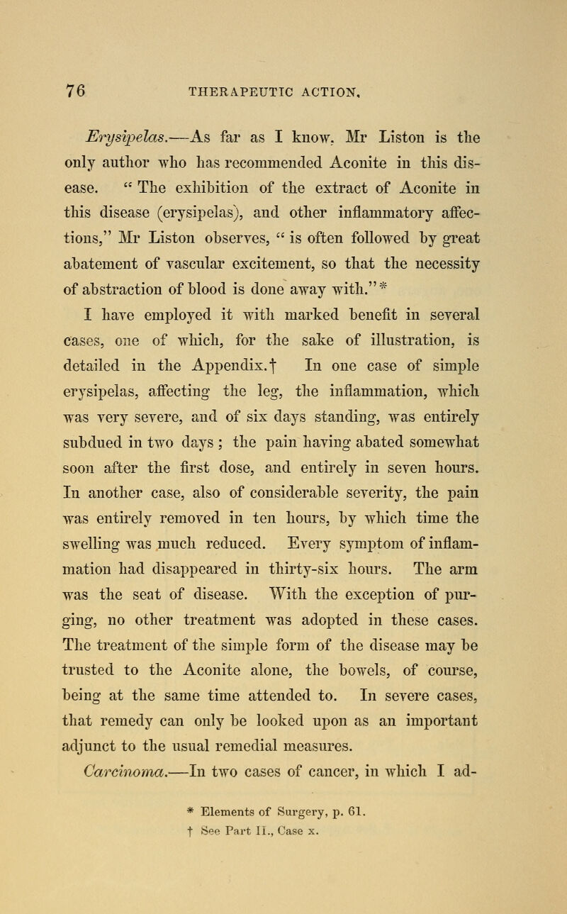 Erysipelas,—-As far as I know. Mr Liston is the only author who has recommended Aconite in this dis- ease.  The exhibition of the extract of Aconite in this disease (erysipelas), and other inflammatory affec- tions, Mr Liston obseryes,  is often followed by great abatement of vascular excitement, so that the necessity of abstraction of blood is done away with.* I haye employed it with marked benefit in seyeral cases, one of which, for the sake of illustration, is detailed in the Appendix, f In one case of simple erysipelas, affecting the leg, the inflammation, which was yery seyere, and of six days standing, was entirely subdued in two days ; the pain haying abated somewhat soon after the first dose, and entirely in seyen hours. In another case, also of considerable severity, the pain was entirely removed in ten hours, by which time the swelling was much reduced. Every symptom of inflam- mation had disappeared in thirty-six hours. The arm was the seat of disease. With the exception of pur- ging, no other treatment was adopted in these cases. The treatment of the simple form of the disease may be trusted to the Aconite alone, the bowels, of course, being at the same time attended to. In severe cases, that remedy can only be looked upon as an important adjunct to the usual remedial measures. Carcinoma.—In two cases of cancer, in Avhich I ad- * Elements of Surgery, p. 61. t See Part II., Case x.