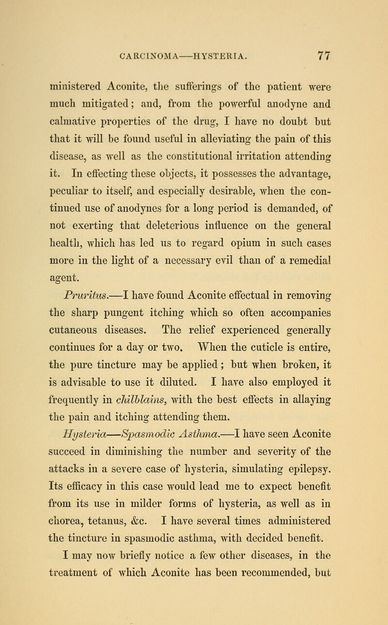 ministered Aconite, the sufferings of the patient were much mitigated; and, from the powerful anodyne and cahuative properties of the drug, I have no doubt but that it will be found useful in alleviating the pain of this disease, as well as the constitutional irritation attending it. In effecting these objects, it possesses the advantage, peculiar to itself, and especially desirable, when the con- tinued use of anodynes for a long period is demanded, of not exerting that deleterious influence on the general health, which has led us to regard opium in such cases more in the light of a necessary evil than of a remedial agent. Pruritus.—I have found Aconite effectual in removing the sharp pungent itching which so often accompanies cutaneous diseases. The relief experienced generally continues for a day or two. When the cuticle is entire, the pure tincture may be applied; but when broken, it is advisable to use it diluted. I have also employed it frequently in chilblains, with the best effects in allaying the pain and itching attending them. Hysteria—Spasmodic Asthma.—I have seen Aconite succeed in diminishing the number and severity of the attacks in a severe case of hysteria, simulating epilepsy. Its efficacy in this case would lead me to expect benefit from its use in milder forms of hysteria, as well as in chorea, tetanus, &c. I have several times administered the tincture in spasmodic asthma, with decided benefit. I may now briefly notice a few other diseases, in the treatment of which Aconite has been recommended, but