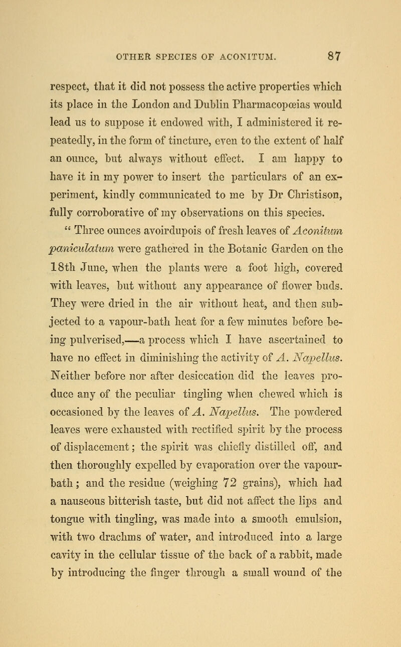 respect, that it did not possess the active properties which its place in the London and Dublin Pharmacopoeias would lead us to suppose it endowed with, I administered it re- peatedly, in the form of tincture, even to the extent of half an ounce, but always without effect. I am happy to have it in my power to insert the particulars of an ex- periment, kindly communicated to me by Dr Christison, fully corroborative of my observations on this species.  Three ounces avoirdupois of fresh leaves of Aconitum paniculaium were gathered in the Botanic Garden on the 18th June, when the plants were a foot high, covered with leaves, but without any appearance of flower buds. They were dried in the air without heat, and then sub- jected to a vapour-bath hea,t for a few minutes before be- ing pulverised,—a process which I have ascertained to have no effect in diminishing the activity of A. Napellus. In either before nor after desiccation did the leaves pro- duce any of the peculiar tingling when chewed which is occasioned by the leaves of ^. Napellus, The powdered leaves were exhausted with rectified spirit by the process of displacement; the spirit was chiefly distilled off, and then thoroughly expelled by evaporation over the vapour- bath ; and the residue (weighing 72 grains), which had a nauseous bitterish taste, but did not affect the lips and tongue with tingling, was made into a smooth emulsion, with two drachms of water, and introduced into a large cavity in the cellular tissue of the back of a rabbit, made by introducing the finger through a small wound of the