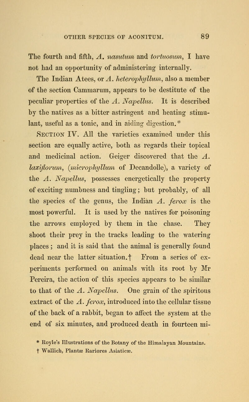 The fourth and fifth, A, nasutum and tortuosum, I have not had an opportunity of administering internally. The Indian Atees, or ^. heterophyllum, also a member of the section Cammarum, appears to be destitute of the peculiar properties of the A. Napellus. It is described by the natives as a bitter astringent and heating stimu- lant, useful as a tonic, and in aiding digestion. * Section IV. All the varieties examined under this section are equally active, both as regards their topical and medicinal action. Geiger discovered that the A. laxiflorum, (microphyllum of DecandoUe), a variety of the A. Napellus, possesses energetically the property of exciting numbness and tingling; but probably, of all the species of the genus, the Indian A. ferox is the most powerful. It is used by the natives for poisoning the arrows employed by them in the chase. They shoot their prey in the tracks leading to the watering places ; and it is said that the animal is generally found dead near the latter situation, t From a series of ex- periments performed on animals with its root by Mr Pereira, the action of this species appears to be similar to that of the A. Napellus. One grain of the spiritous extract of the A. ferooo, introduced into the cellular tissue of the back of a rabbit, began to affect the system at the end of six minutes, and produced death in fourteen mi- * Royle's Illustrations of the Botany of the Himalayan Mountains, t Wallich, Plantae Rariores Asiaticae.