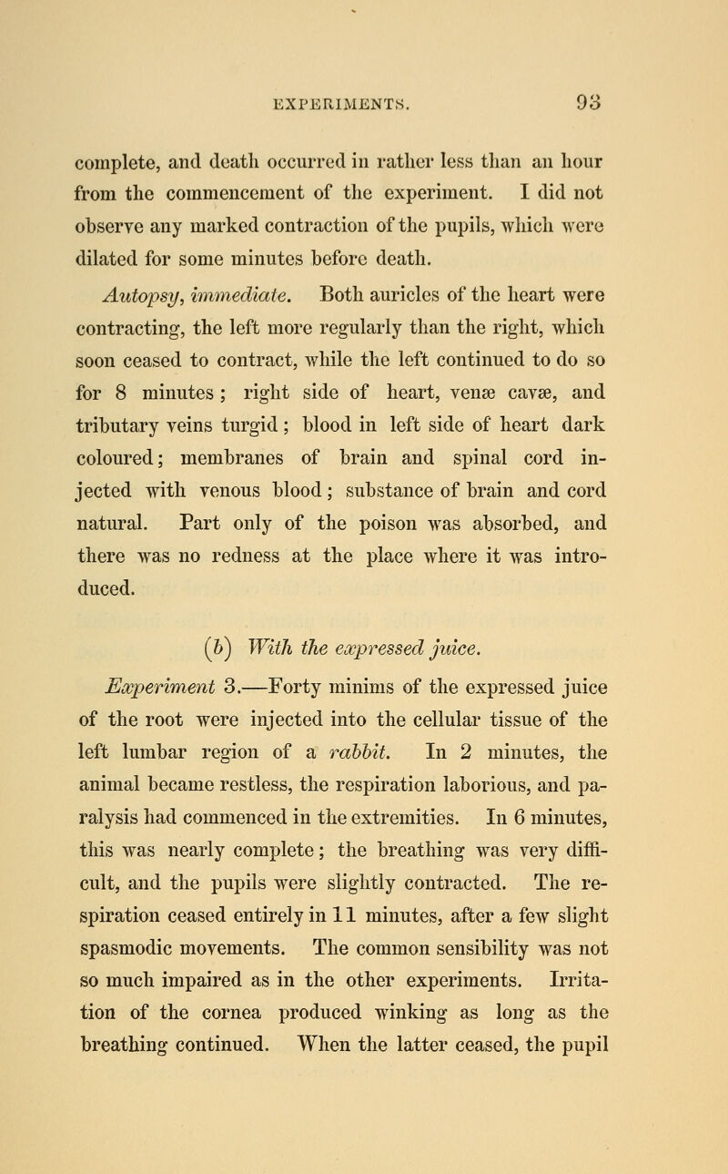 complete, and death occurred in rather less than an hour from the commencement of the experiment. I did not observe any marked contraction of the pupils, which were dilated for some minutes before death. Autopsy, immediate. Both auricles of the heart were contracting, the left more regularly than the right, which soon ceased to contract, while the left continued to do so for 8 minutes ; right side of heart, vense cavse, and tributary veins turgid ; blood in left side of heart dark coloured; membranes of brain and spinal cord in- jected with venous blood ; substance of brain and cord natural. Part only of the poison was absorbed, and there was no redness at the place where it was intro- duced. (6) With the eospressed juice. Ewperiment 3.—Forty minims of the expressed juice of the root were injected into the cellular tissue of the left lumbar region of a rabbit. In 2 minutes, the animal became restless, the respiration laborious, and pa- ralysis had commenced in the extremities. In 6 minutes, this was nearly complete; the breathing was very diffi- cult, and the pupils were slightly contracted. The re- spiration ceased entirely in 11 minutes, after a few slight spasmodic movements. The common sensibility was not so much impaired as in the other experiments. Irrita- tion of the cornea produced winking as long as the breathing continued. When the latter ceased, the pupil