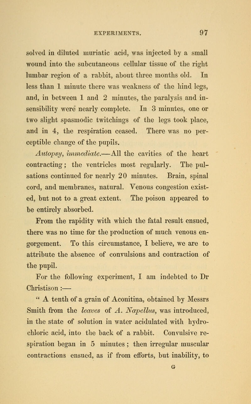 solved ill diluted muriatic acid, was injected by a small wound into the subcutaneous cellular tissue of the right lumbar region of a rabbit, about three months old. In less than 1 minute there was weakness of the hind legs, and, in between 1 and 2 minutes, the paralysis and in- sensibility were nearly complete. In 3 minutes, one or two slight spasmodic twitchings of the legs took place, and in 4, the respiration ceased. There was no per- ceptible change of the pupils. Autopsy, immediate.—All the cayities of the heart contracting; the ventricles most regularly. The pul- sations continued for nearly 20 minutes. Brain, spinal cord, and membranes, natural. Venous congestion exist- ed, but not to a great extent. The poison appeared to be entirely absorbed. From the rapidity with which the fatal result ensued, there was no time for the production of much venous en- gorgement. To this circumstance, I believe, we are to attribute the absence of convulsions and contraction of the pupil. For the following experiment, I am indebted to Dr Christison :—  A tenth of a grain of Aconitina, obtained by Messrs Smith from the leaves of A. Napellus, was introduced, in the state of solution in water acidulated with hydro- chloric acid, into the back of a rabbit. Convulsive re- spiration began in 5 minutes ; then irregular muscular contractions ensued, as if from efforts, but inability, to