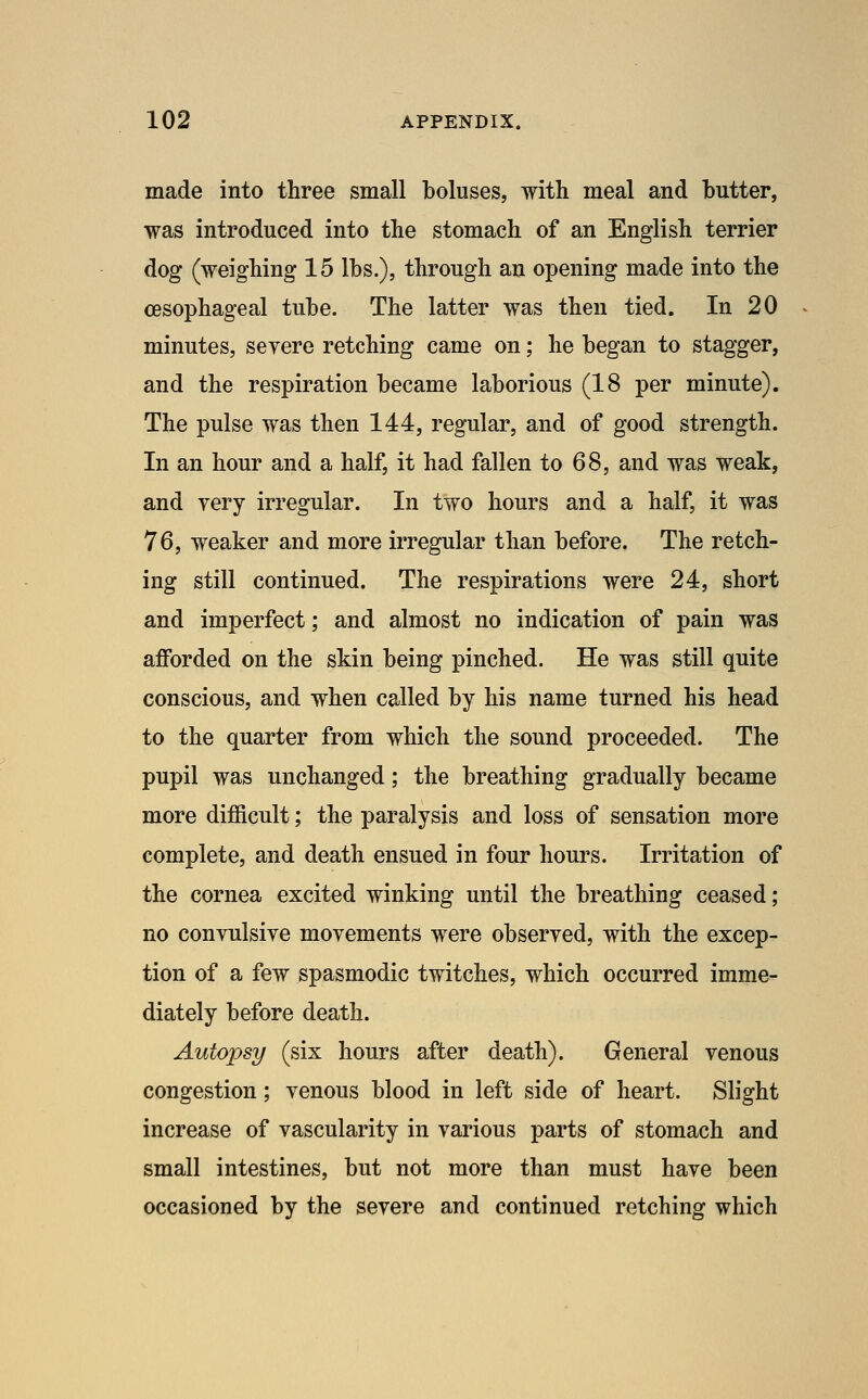 made into three small boluses, with meal and butter, was introduced into the stomach of an English terrier dog (weighing 15 lbs.), through an opening made into the oesophageal tube. The latter was then tied. In 20 minutes, seyere retching came on; he began to stagger, and the respiration became laborious (18 per minute). The pulse was then 144, regular, and of good strength. In an hour and a half, it had fallen to 68, and was weak, and yery irregular. In two hours and a half, it was 76, weaker and more irregular than before. The retch- ing still continued. The respirations were 24, short and imperfect; and almost no indication of pain was afforded on the skin being pinched. He was still quite conscious, and when called by his name turned his head to the quarter from which the sound proceeded. The pupil was unchanged; the breathing gradually became more difficult; the paralysis and loss of sensation more complete, and death ensued in four hours. Irritation of the cornea excited winking until the breathing ceased ; no conynlsiye moyements were obseryed, with the excep- tion of a few spasmodic twitches, which occurred imme- diately before death. Autopsy (six hours after death). General venous congestion; venous blood in left side of heart. Slight increase of vascularity in various parts of stomach and small intestines, but not more than must have been occasioned by the seyere and continued retching which