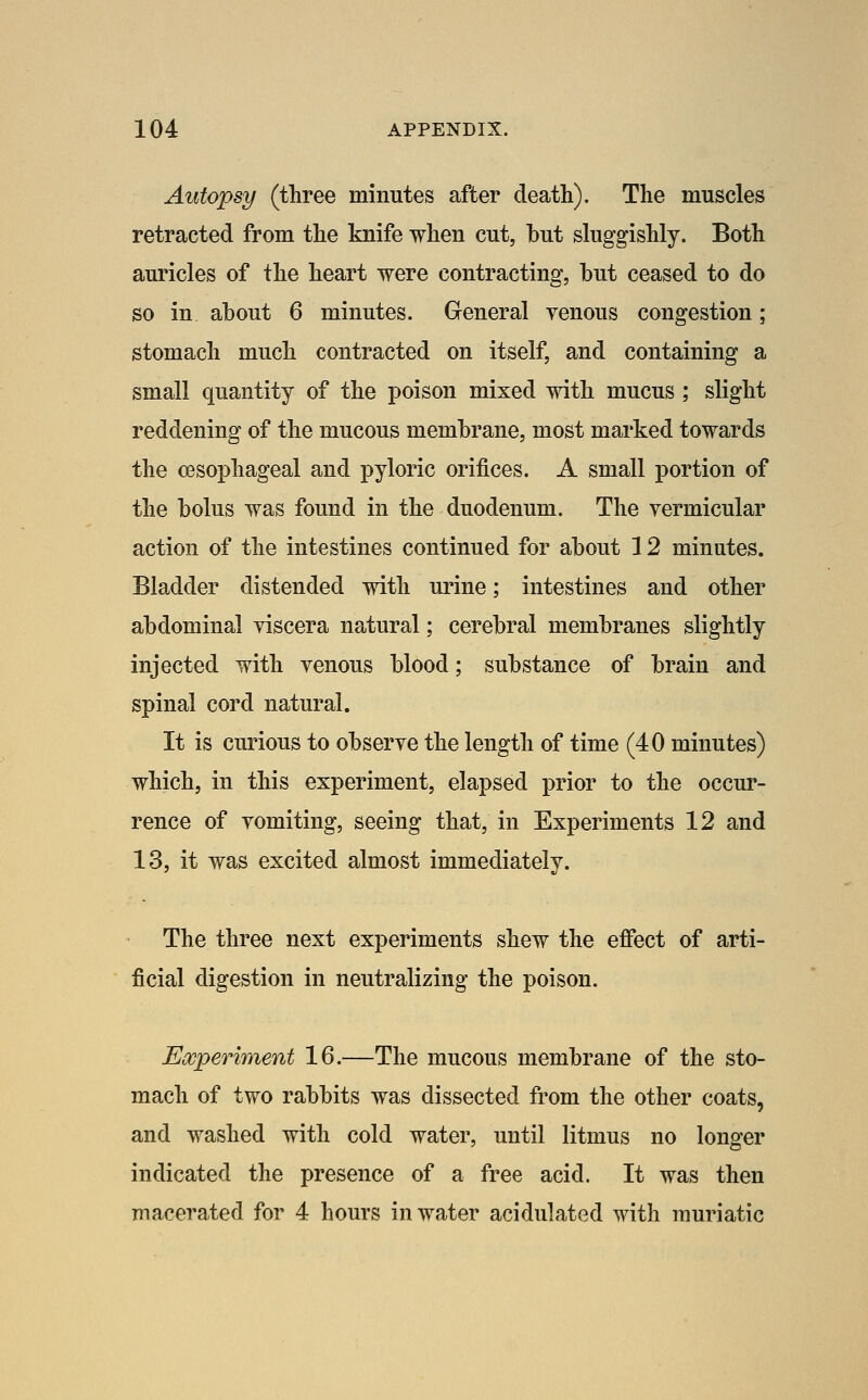 Autopsy (three minutes after death). The muscles retracted from the knife when cut, hut sluggishly. Both auricles of the heart were contracting, hut ceased to do so in ahout 6 minutes. General yenous congestion; stomach much contracted on itself, and containing a small quantity of the poison mixed with mucus; slight reddening of the mucous memhrane, most marked towards the o9Sophageal and pyloric orifices. A small portion of the bolus was found in the duodenum. The vermicular action of the intestines continued for about 12 minutes. Bladder distended with urine; intestines and other abdominal viscera natural; cerebral membranes slightly injected with venous blood; substance of brain and spinal cord natural. It is curious to observe the length of time (40 minutes) which, in this experiment, elapsed prior to the occur- rence of vomiting, seeing that, in Experiments 12 and 13, it was excited almost immediately. The three next experiments shew the effect of arti- ficial digestion in neutralizing the poison. Eocperiment 16.—The mucous membrane of the sto- mach of two rabbits was dissected from the other coats, and washed with cold water, until litmus no longer indicated the presence of a free acid. It was then macerated for 4 hours in water acidulated with muriatic