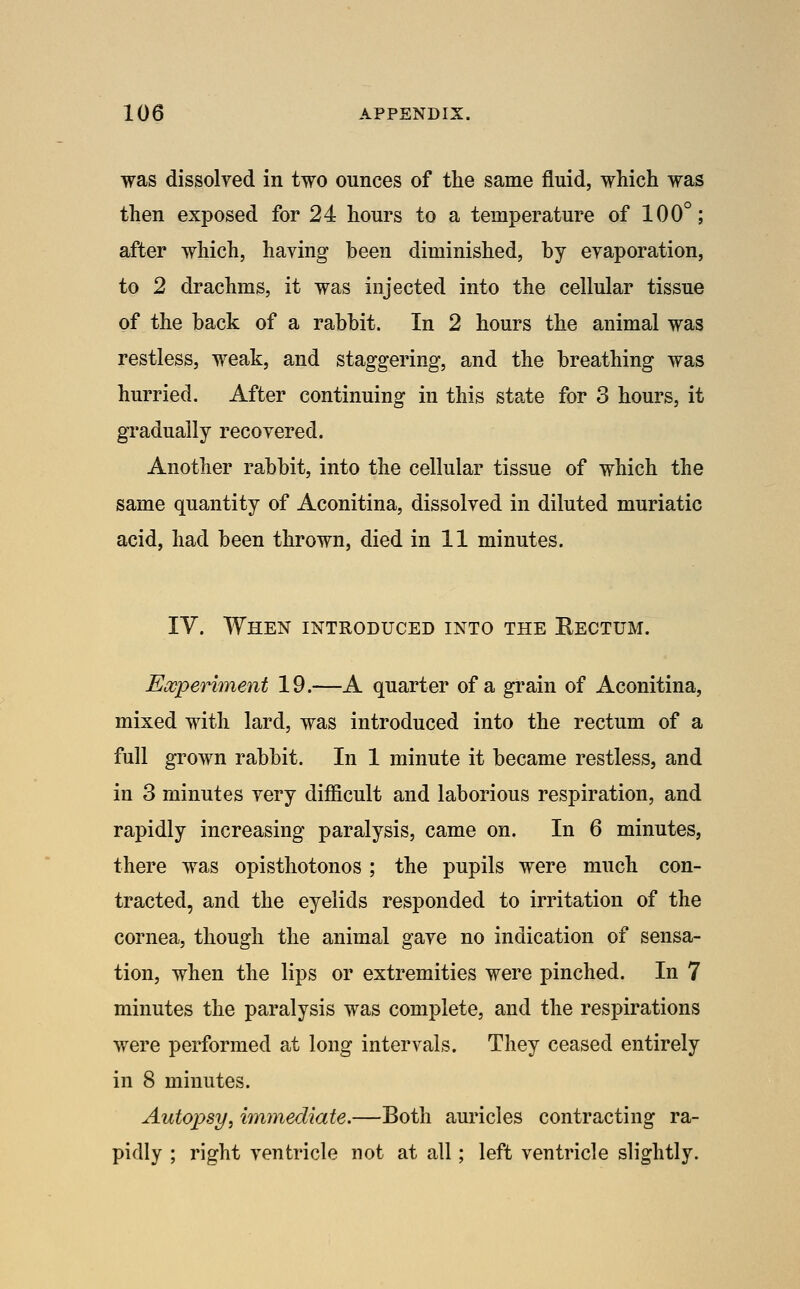 was dissolved in two ounces of the same fluid, which was then exposed for 24 hours to a temperature of 100°; after which, having been diminished, by evaporation, to 2 drachms, it was injected into the cellular tissue of the back of a rabbit. In 2 hours the animal was restless, weak, and staggering, and the breathing was hurried. After continuing in this state for 3 hours, it gradually recovered. Another rabbit, into the cellular tissue of which the same quantity of Aconitina, dissolved in diluted muriatic acid, had been thrown, died in 11 minutes. IV. When introduced into the Eectum. Experiment 19.—A quarter of a grain of Aconitina, mixed with lard, was introduced into the rectum of a full grown rabbit. In 1 minute it became restless, and in 3 minutes very difficult and laborious respiration, and rapidly increasing paralysis, came on. In 6 minutes, there was opisthotonos ; the pupils were much con- tracted, and the eyelids responded to irritation of the cornea, though the animal gave no indication of sensa- tion, when the lips or extremities were pinched. In 7 minutes the paralysis was complete, and the respirations were performed at long intervals. They ceased entirely in 8 minutes. Autopsy^ immediate.—Both auricles contracting ra- pidly ; right ventricle not at all; left ventricle slightly.