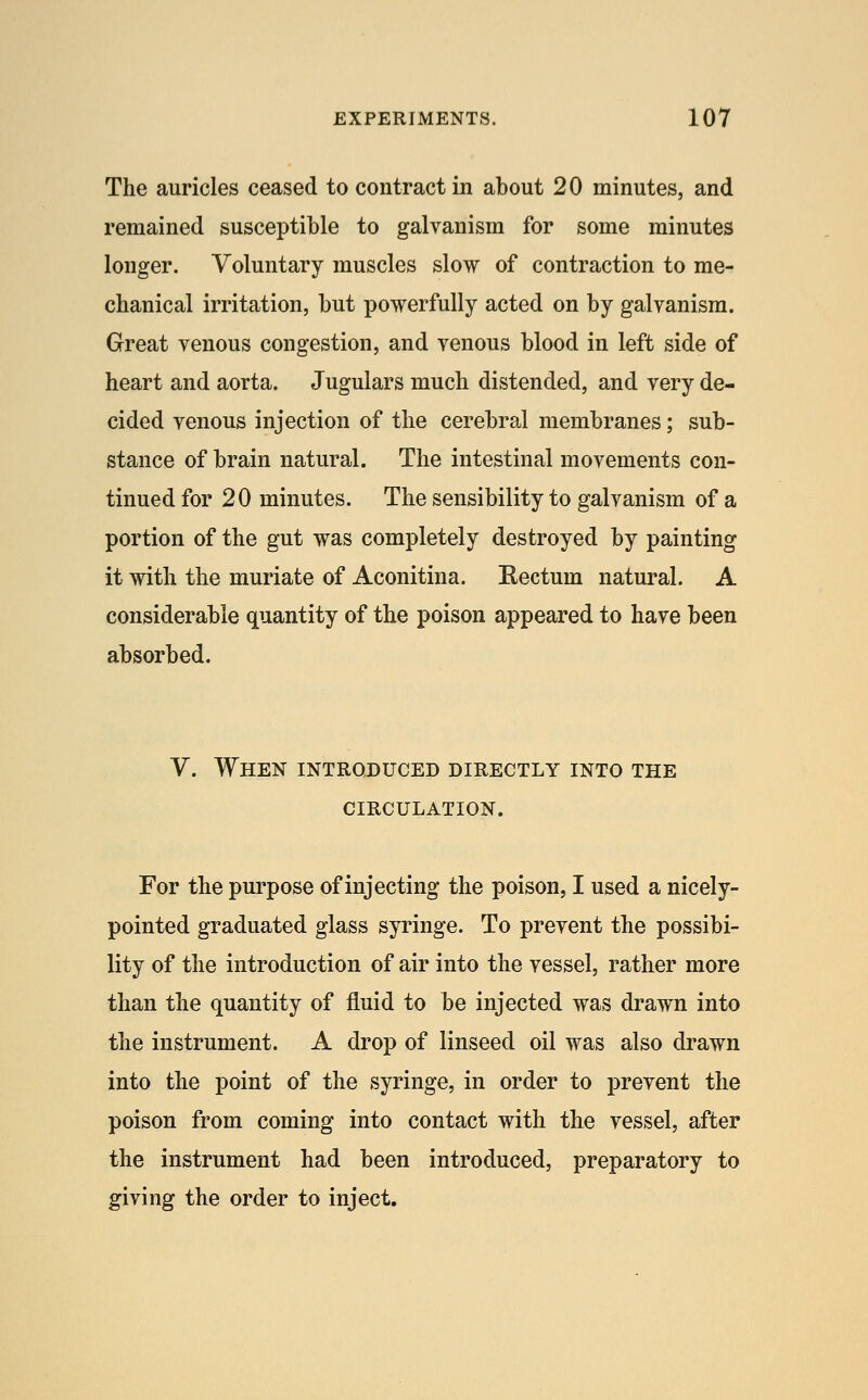 The auricles ceased to contract in about 20 minutes, and remained susceptible to galvanism for some minutes longer. Voluntary muscles slow of contraction to me- chanical irritation, but powerfully acted on by galvanism. Great venous congestion, and venous blood in left side of heart and aorta. Jugulars much distended, and very de- cided venous injection of the cerebral membranes; sub- stance of brain natural. The intestinal movements con- tinued for 20 minutes. The sensibility to galvanism of a portion of the gut was completely destroyed by painting it with the muriate of Aconitina. Kectum natural. A considerable quantity of the poison appeared to have been absorbed. V. When introduced directly into the CIRCULATION. For the purpose of injecting the poison, I used a nicely- pointed graduated glass syringe. To prevent the possibi- lity of the introduction of air into the vessel, rather more than the quantity of fluid to be injected was drawn into the instrument. A drop of linseed oil was also drawn into the point of the syringe, in order to prevent the poison from coming into contact with the vessel, after the instrument had been introduced, preparatory to giving the order to inject.