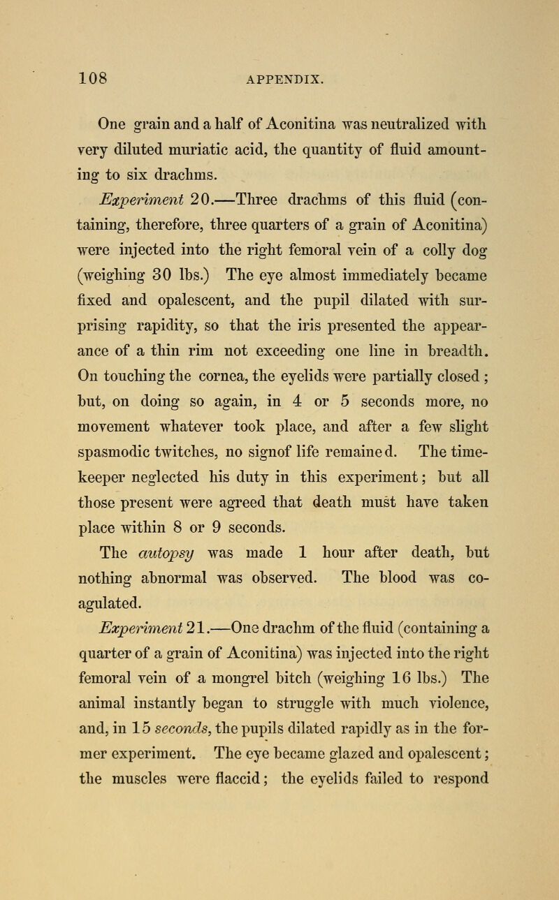 One grain and a half of Aconitina was neutralized with very diluted muriatic acid, the quantity of fluid amount- ing to six drachms. Experiment 20.—Three drachms of this fluid (con- taining, therefore, three quarters of a grain of Aconitina) were injected into the right femoral vein of a colly dog (weighing 30 lbs.) The eye almost immediately became fixed and opalescent, and the pupil dilated with sur- prising rapidity, so that the iris presented the appear- ance of a thin rim not exceeding one line in breadth. On touching the cornea, the eyelids were partially closed; but, on doing so again, in 4 or 5 seconds more, no movement whatever took place, and after a few slight spasmodic twitches, no signof life remaine d. The time- keeper neglected his duty in this experiment; but all those present were agreed that death must have taken place within 8 or 9 seconds. The autopsy was made 1 hour after death, but nothing abnormal was observed. The blood was co- agulated. Experiment 21.—One drachm of the fluid (containing a quarter of a grain of Aconitina) was injected into the right femoral vein of a mongrel bitch (weighing 16 lbs.) The animal instantly began to struggle with much violence, and, in 15 seconds, the pupils dilated rapidly as in the for- mer experiment. The eye became glazed and opalescent; the muscles were flaccid; the eyelids failed to respond