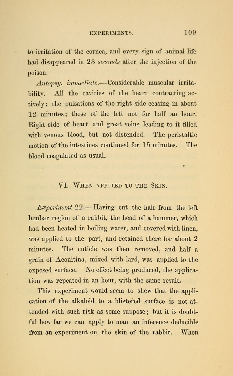 to irritation of tlie cornea, and every sign of animal life had disappeared in 23 seconds after the injection of the poison. Autopsy, immediate.—Considerable muscular irrita- bility. All the cavities of the heart contracting ac- tively ; the pulsations of the right side ceasing in about 12 minutes; those of the left not for half an hour. Eight side of heart and great veins leading to it filled with venous blood, but not distended. The peristaltic motion of the intestines continued for 15 minutes. The blood coagulated as usual. VI. When applied to the Skin. Experiment 22.—Having cut the hair from the left lumbar region of a rabbit, the head of a hammer, which had been heated in boiling water, and covered with linen, was applied to the part, and retained there for about 2 minutes. The cuticle was then removed, and half a grain of Aconitina, mixed with lard, was applied to the exposed surface. No effect being produced, the applica- tion was repeated in an hour, with the same result. This experiment would seem to shew that the appli- cation of the alkaloid to a blistered surface is not at- tended with such risk as some suppose; but it is doubt- ful how far we can apply to man an inference deducible from an experiment on the skin of the rabbit. When