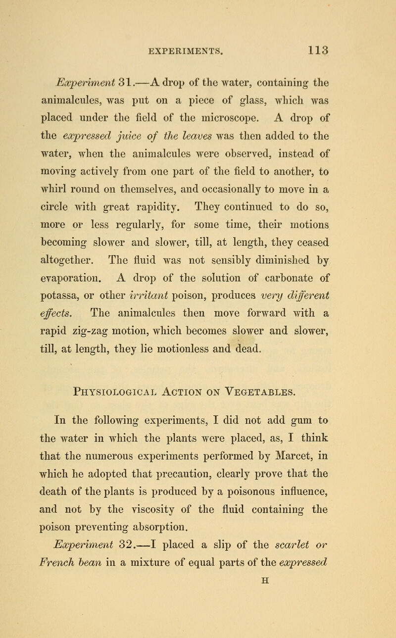 Eocperiment 31.—A drop of the water, containing the animalcules, was put on a piece of glass, which was placed under the field of the microscope. A drop of the expressed juice of the leaves was then added to the water, when the animalcules were observed, instead of moving actively from one part of the field to another, to whirl round on themselves, and occasionally to move in a circle with great rapidity. They continued to do so, more or less regularly, for some time, their motions becoming slower and slower, till, at length, they ceased altogether. The fluid was not sensibly diminished by evaporation. A drop of the solution of carbonate of potassa, or other irritant poison, produces very different effects. The animalcules then move forward with a rapid zig-zag motion, which becomes slower and slower, till, at length, they lie motionless and dead. PHYSIOLOaiCAL ACTION ON VEGETABLES. In the following experiments, I did not add gum to the water in which the plants were placed, as, I think that the numerous experiments performed by Marcet, in which he adopted that precaution, clearly prove that the death of the plants is produced by a poisonous influence, and not by the viscosity of the fluid containing the poison preventing absorption. Eocperiment 32.—I placed a slip of the scarlet or French bean in a mixture of equal parts of the expressed H