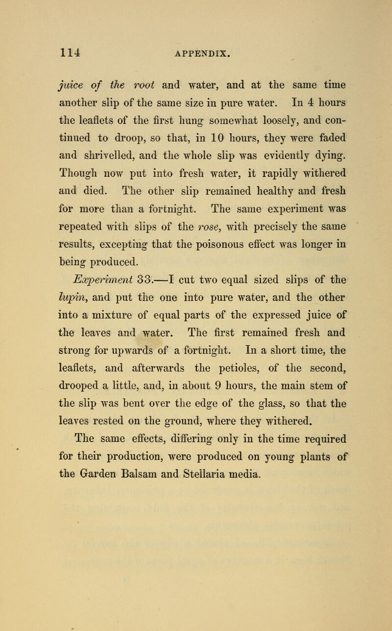 juice of the root and water, and at the same time another slip of the same size in pure water. In 4 hours the leaflets of the first hung somewhat loosely, and con- tinued to droop, so that, in 10 hours, they were faded and shrivelled, and the whole slip was evidently dying. Though now put into fresh water, it rapidly withered and died. The other slip remained healthy and fresh for more than a fortnight. The same experiment was repeated with slips of the rose, with precisely the same results, excepting that the poisonous effect was longer in being produced. Experiment 33.—I cut two equal sized slips of the lupin, and put the one into pure water, and the other into a mixture of equal parts of the expressed juice of the leaves and water. The first remained fresh and strong for upwards of a fortnight. In a short time, the leaflets, and afterwards the petioles, of the second, drooped a little, and, in about 9 hours, the main stem of the slip was bent over the edge of the glass, so that the leaves rested on the ground, where they withered. The same effects, differing only in the time required for their production, were produced on young plants of the Garden Balsam and Stellaria media.