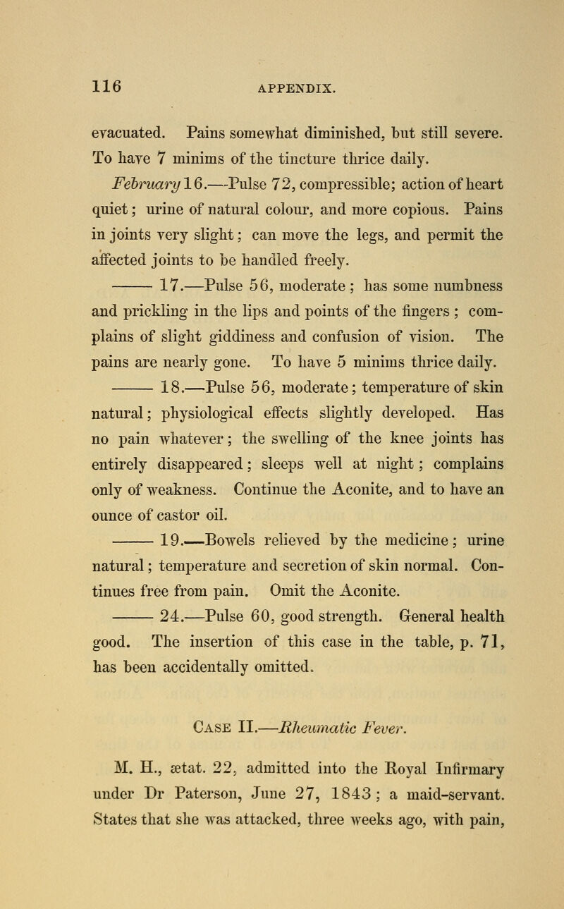 eyacuated. Pains somewhat diminished, but still severe. To hare 7 minims of the tincture thrice daily. February IQ.—Pulse 72, compressible; action of heart quiet; urine of natural colour, and more copious. Pains in joints very slight; can move the legs, and permit the affected joints to be handled freely. 17.—Pulse 56, moderate ; has some numbness and prickling in the lips and points of the fingers ; com- plains of slight giddiness and confusion of vision. The pains are nearly gone. To have 5 minims thrice daily. 18.—Pulse 56, moderate; temperature of skin natural; physiological effects slightly developed. Has no pain whatever; the swelling of the knee joints has entirely disappeared; sleeps well at night; complains only of weakness. Continue the Aconite, and to have an ounce of castor oil. 19.—Bowels relieved by the medicine; urine natural; temperature and secretion of skin normal. Con- tinues free from pain. Omit the Aconite. 24.—Pulse 60, good strength. General health good. The insertion of this case in the table, p. 71, has been accidentally omitted. Case II.—Rhemnatic Fever. M. H., setat. 22^ admitted into the Royal Infirmary under Dr Paterson, June 27, 1843; a maid-servant. States that she was attacked, three weeks ago, with pain,