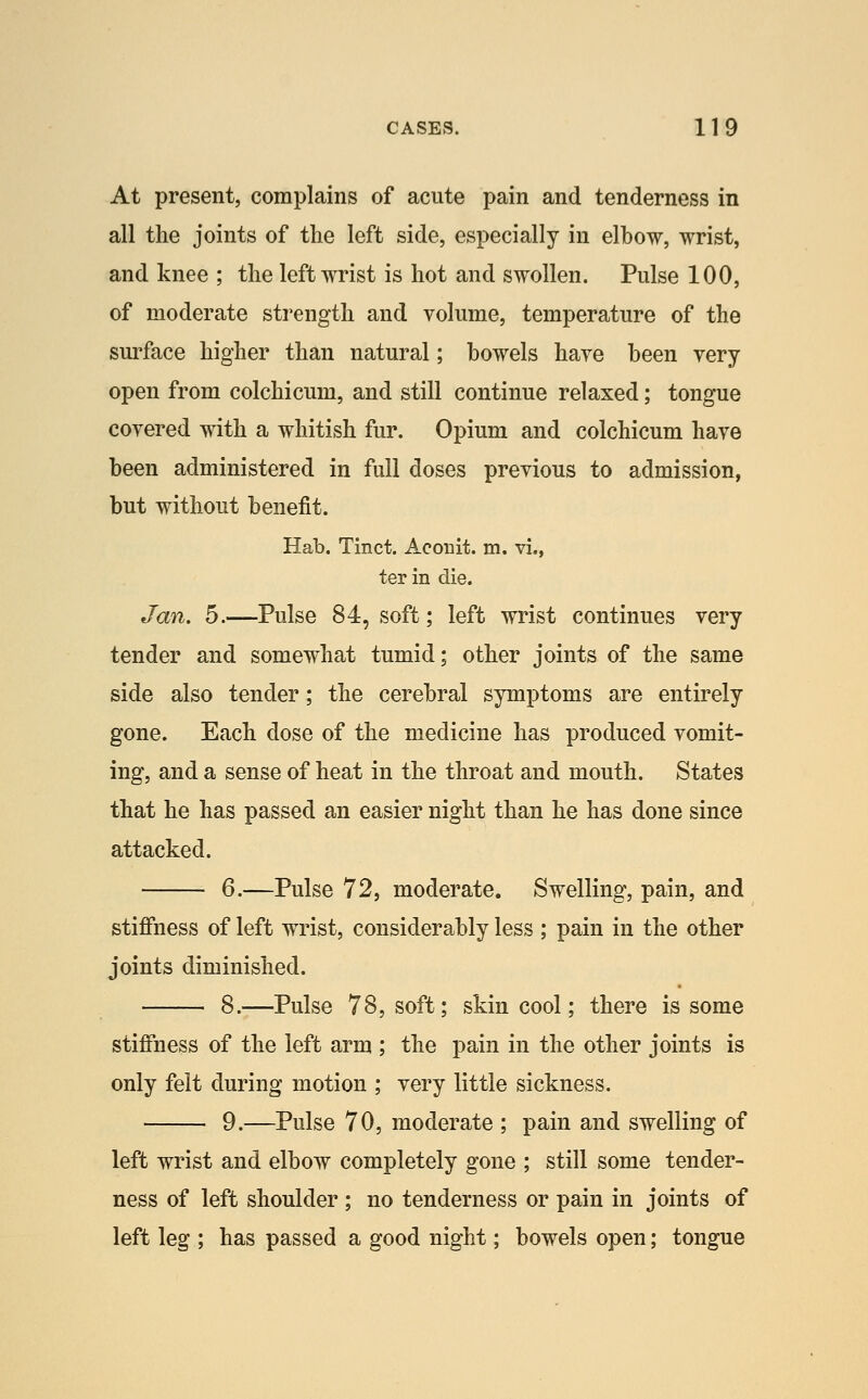 At present, complains of acute pain and tenderness in all the joints of the left side, especially in elbow, wrist, and knee ; the left wrist is hot and swollen. Pulse 100, of moderate strength and volume, temperature of the surface higher than natural; bowels have been very open from colchicum, and still continue relaxed; tongue covered with a whitish fur. Opium and colchicum have been administered in full doses previous to admission, but without benefit. Hab. Tinct. Aconit. m. vi., ter in die. Jan. 5.—Pulse 84, soft; left wrist continues very tender and somewhat tumid; other joints of the same side also tender; the cerebral symptoms are entirely gone. Each dose of the medicine has produced vomit- ing, and a sense of heat in the throat and mouth. States that he has passed an easier night than he has done since attacked. 6.—Pulse 72, moderate. Swelling, pain, and stiffness of left wrist, considerably less ; pain in the other joints diminished. 8.—Pulse 78, soft; skin cool; there is some stiffness of the left arm ; the pain in the other joints is only felt during motion ; very little sickness. 9.—Pulse 70, moderate ; pain and swelling of left wrist and elbow completely gone ; still some tender- ness of left shoulder ; no tenderness or pain in joints of left leg ; has passed a good night; bowels open; tongue