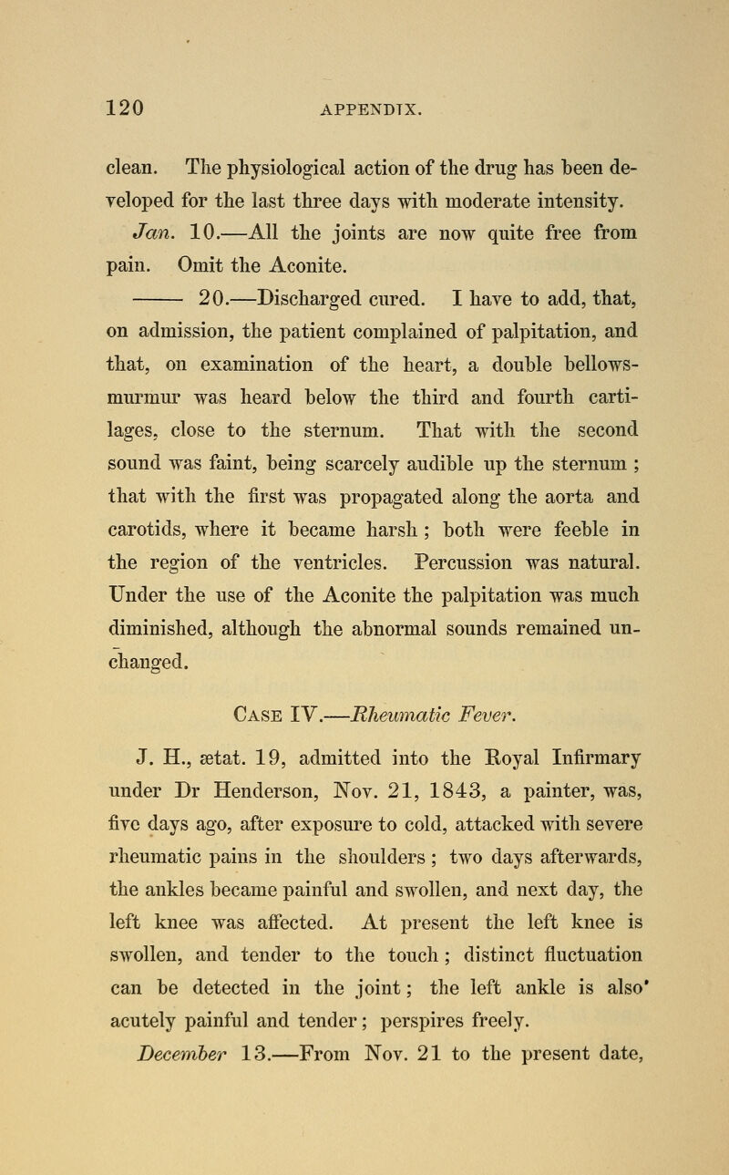 clean. The physiological action of the drug has been de- yeloped for the last three days with moderate intensity. Jan. 10.—All the joints are now quite free from pain. Omit the Aconite. 20.—Discharged cured. I have to add, that, on admission, the patient complained of palpitation, and that, on examination of the heart, a double bellows- murmur was heard below the third and fourth carti- lages, close to the sternum. That with the second sound was faint, being scarcely audible up the sternum ; that with the first was propagated along the aorta and carotids, where it became harsh; both were feeble in the region of the ventricles. Percussion was natural. Under the use of the Aconite the palpitation was much diminished, although the abnormal sounds remained un- changed. Case IV.-—Rheumatic Fever. J. H., setat. 19, admitted into the Royal Infirmary under Dr Henderson, Nov. 21, 1843, a painter, was, five days ago, after exposure to cold, attacked with severe rheumatic pains in the shoulders ; two days afterwards, the ankles became painful and swollen, and next day, the left knee was affected. At present the left knee is swollen, and tender to the touch; distinct fluctuation can be detected in the joint; the left ankle is also' acutely painful and tender; perspires freely. December 13.—From Nov. 21 to the present date,