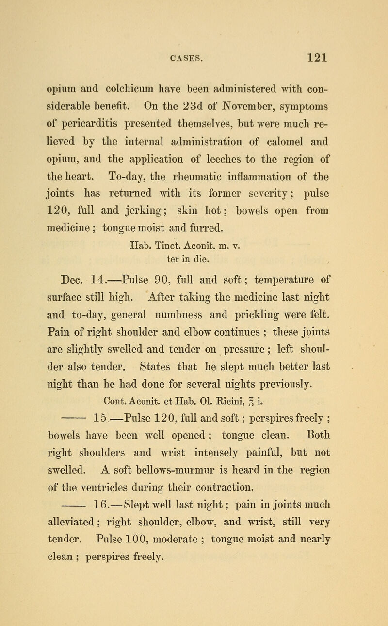 opium and colchicum have been administered with con- siderable benefit. On the 23d of Noyember, symptoms of pericarditis presented themselves, but were much re- lieved by the internal administration of calomel and opium, and the application of leeches to the region of the heart. To-day, the rheumatic inflammation of the joints has returned with its former severity; pulse 120, full and jerking; skin hot; bowels open from medicine ; tongue moist and furred. Hab. Tinct. Aconit. m. v. ter in die. Dec. 14.—Pulse 90, full and soffc; temperature of surface still high. After taking the medicine last night and to-day, general numbness and prickling were felt. Pain of right shoulder and elbow continues ; these joints are slightly swelled and tender on pressure; left shoul- der also tender. States that he slept much better last night than he had done for several nights previously. Cont. Aconit. et Hab. 01. Ricini, § i. 15—Pulse 120, full and soft; perspires freely ; bowels have been well opened; tongue clean. Both right shoulders and wrist intensely painful, but not swelled. A soft bellows-murmur is heard in the region of the ventricles during their contraction. 16.—Slept well last night; pain in joints much alleviated; right shoulder, elbow, and wrist, still very tender. Pulse 100, moderate ; tongue moist and nearly clean; perspires freely.