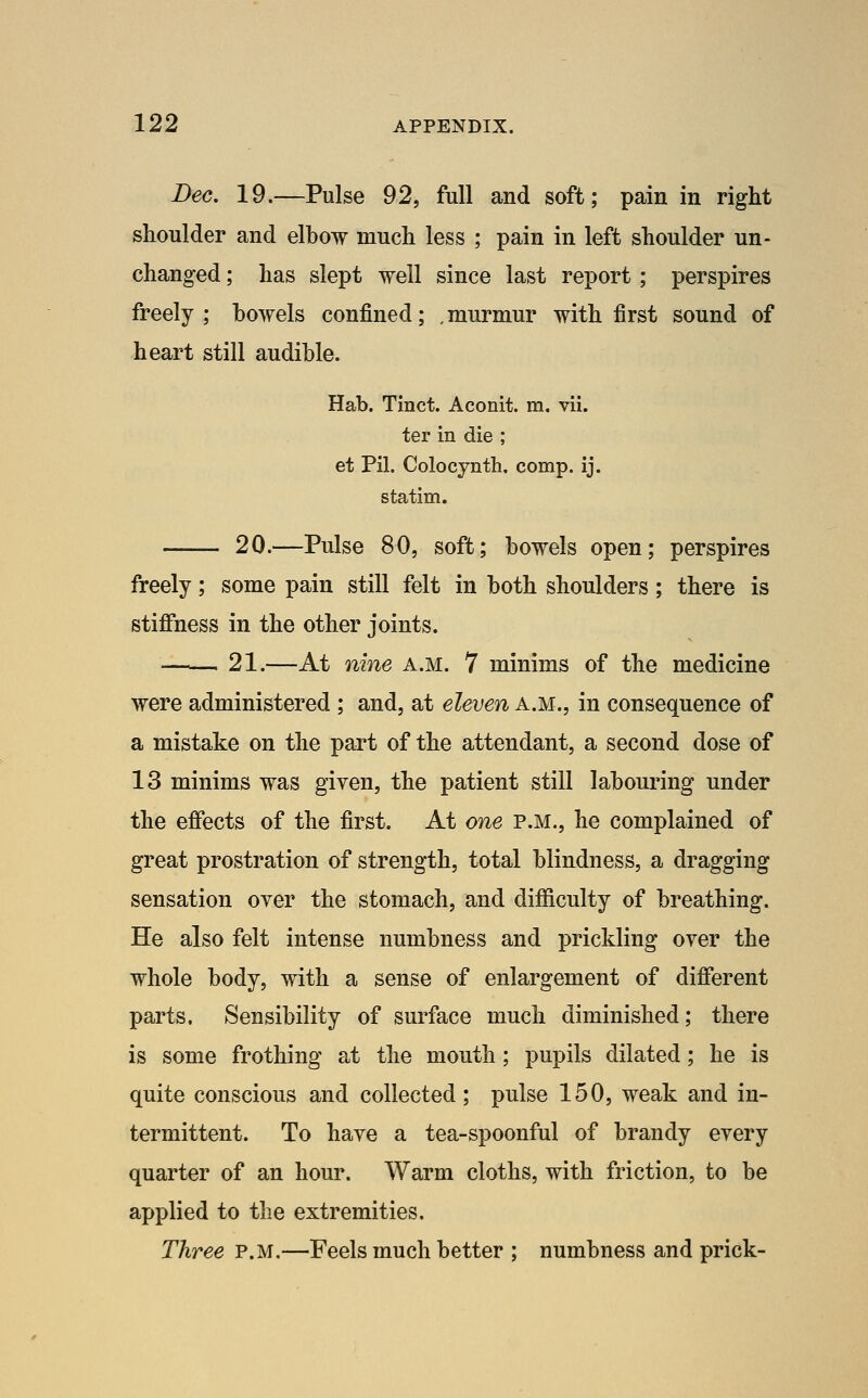 Dec. 19.—Pulse 92, full and soft; pain in right shoulder and elbow much less ; pain in left shoulder un- changed ; has slept well since last report; perspires freely ; bowels confined; . murmur with first sound of heart still audible. Hab. Tinct. Aconit. m. vii. ter in die ; et Pil. Colocynth. comp. ij. statim. —— 20.—Pulse 80, soft; bowels open; perspires freely; some pain still felt in both shoulders; there is stifihess in the other joints. —— 21.—At nine a.m. 7 minims of the medicine were administered ; and, at eleven a.m., in consequence of a mistake on the part of the attendant, a second dose of 13 minims was given, the patient still labouring under the efiects of the first. At one p.m., he complained of great prostration of strength, total blindness, a dragging sensation over the stomach, and difficulty of breathing. He also felt intense numbness and prickling over the whole body, with a sense of enlargement of different parts. Sensibility of surface much diminished; there is some frothing at the mouth; pupils dilated; he is quite conscious and collected; pulse 150, weak and in- termittent. To have a tea-spoonful of brandy every quarter of an hour. Warm cloths, with friction, to be applied to the extremities. Three P.M.—Feels much better ; numbness and prick-