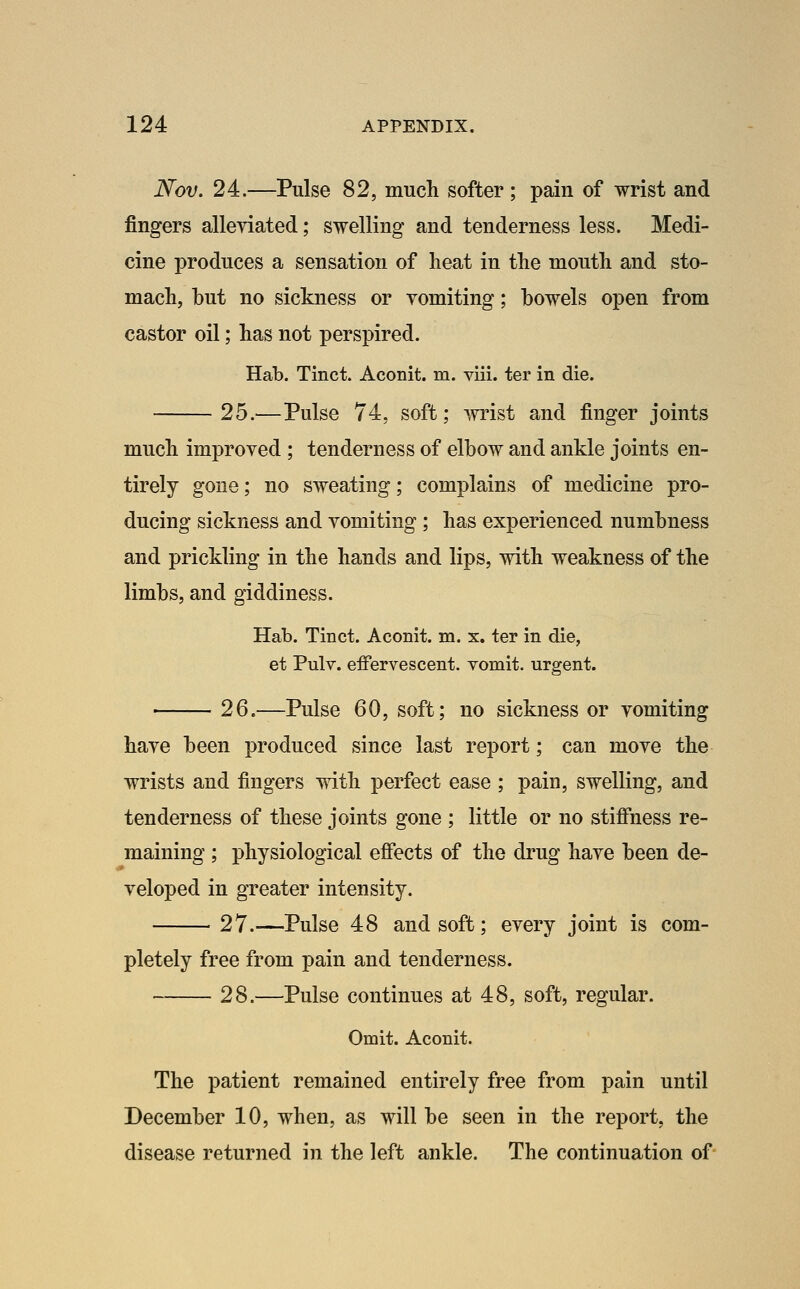 Nov. 24.—Pulse 82, much softer ; pain of wrist and fingers alleyiated; swelling and tenderness less. Medi- cine produces a sensation of heat in the mouth and sto- mach, but no sickness or vomiting; bowels open from castor oil; has not perspired. Hab. Tinct. Aconit. m. viii. ter in die. 25.—Pulse 74, soft; >mst and finger joints much improved ; tenderness of elbow and ankle joints en- tirely gone; no sweating; complains of medicine pro- ducing sickness and vomiting ; has experienced numbness and prickling in the hands and lips, with weakness of the limbs, and giddiness. Hab. Tinct. Aconit. m. x, ter in die, et Pulv. effervescent, vomit, urgent. 26.—Pulse 60, soft; no sickness or vomiting have been produced since last report; can move the wrists and fingers with perfect ease ; pain, swelling, and tenderness of these joints gone ; little or no stiffness re- maining ; physiological effects of the drug have been de- veloped in greater intensity. 27.—Pulse 48 and soft; every joint is com- pletely free from pain and tenderness. 28.—Pulse continues at 48, soft, regular. Omit. Aconit. The patient remained entirely free from pain until December 10, when, as will be seen in the report, the disease returned in the left ankle. The continuation of-