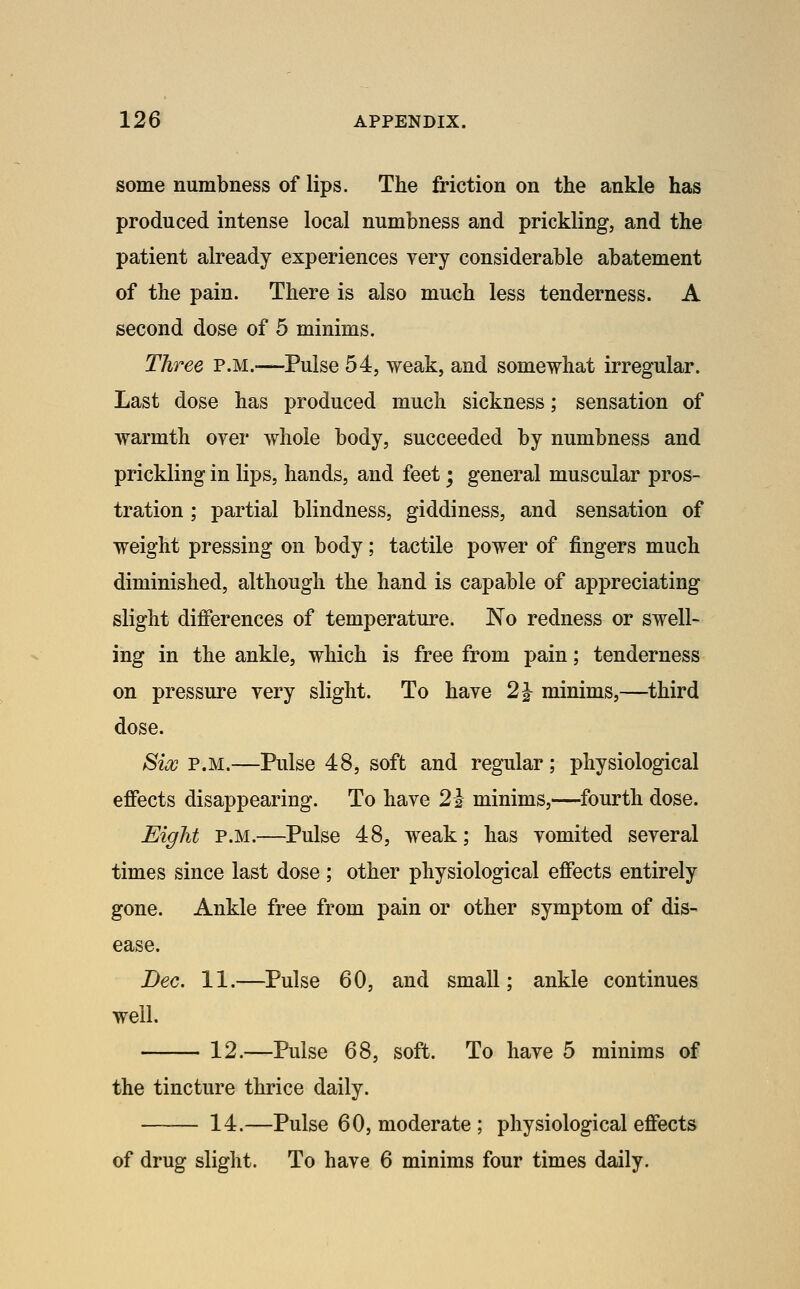 some numbness of lips. The friction on the ankle has produced intense local numbness and prickling, and the patient already experiences very considerable abatement of the pain. There is also much less tenderness. A second dose of 5 minims. Three P.M.-—Pulse 54, weak, and somewhat irregular. Last dose has produced much sickness; sensation of warmth over whole body, succeeded by numbness and prickling in lips, hands, and feet; general muscular pros- tration ; partial blindness, giddiness, and sensation of weight pressing on body; tactile power of fingers much diminished, although the hand is capable of appreciating slight differences of temperature. No redness or swell- ing in the ankle, which is free from pain; tenderness on pressure very slight. To have 2^ minims,—third dose. Six P.M.—Pulse 48, soft and regular; physiological effects disappearing. To have 2-3 minims,—fourth dose. Eight P.M.—Pulse 48, weak; has vomited several times since last dose ; other physiological effects entirely gone. Ankle free from pain or other symptom of dis- ease. Dec. 11.—Pulse 60, and small; ankle continues well. 12.—Pulse 68, soft. To have 5 minims of the tincture thrice daily. 14.—Pulse 60, moderate ; physiological effects of drug slight. To have 6 minims four times daily.