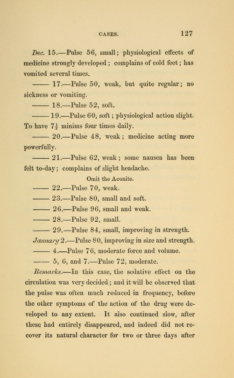 Dec. 15.—Pulse 56, small; physiological effects of medicine strongly developed ; complains of cold feet; has vomited several times. 17.—Pulse 50, weak, but quite regular; no sickness or vomiting. 18.—Pulse 52, soft. 19.—Pulse 60, soft; physiological action slight. To have 7i minims four times daily. 20.—Pulse 48, weak; medicine acting more powerfully. 21.—Pulse 62, weak; some nausea has been felt to-day; complains of slight headache. Omit the Aconite. 22.—Pulse 70, weak. 23.—Pulse 80, small and soft. 26.—Pulse 96, small and weak. 28.—Pulse 92, small. 29.—Pulse 84, small, improving in strength. January 2.—Pulse 80, improving in size and strength. 4.—Pulse 76, moderate force and volume. b, Q, and 7.—Pulse 72, moderate. Remarks.—In this case, the sedative effect on the circulation was very decided; and it will he observed that the pulse was often much reduced in frequency, before the other symptoms of the action of the drug were de- veloped to any extent. It also continued slow, after these had entirely disappeared, and indeed did not re- cover its natural character for two or three days after