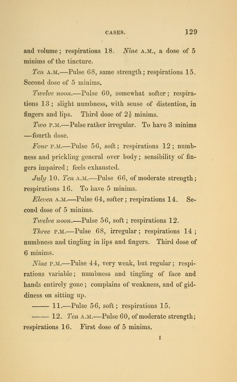 and volume; respirations 18. Nine a.m., a dose of 5 minims of tlie tincture. Te7i A.M.—Pulse 68, same strength; respirations 15. Second dose of 5 minims. Tiuelve noon.—Pulse 60, somewhat softer; respira- tions 13 ; slight numbness, with sense of distention, in fingers and lips. Third dose of 2^ minims. Two P.M.—Pulse rather irregular. To haye 3 minims —fourth dose. Four FM.—Pulse 56, soft; respirations 12; numb- ness and prickling general over body; sensibility of fin- gers impaired; feels exhausted. July 10. Ten A.M.—Pulse 66, of moderate strength; respirations 16. To have 5 minims. Eleven a.m.—Pulse 64, softer; respirations 14. Se- cond dose of 5 minims. Twelve noon.—Pulse 56, soft; respirations 12. Th7^ee p.m.—Pulse 68, irregular; respirations 14; numbness and tingling in lips and fingers. Third dose of 6 minims. Nine P.M.—Pulse 44, very weak, but regular; respi- rations variable; numbness and tingling of face and hands entirely gone; complains of weakness, and of gid- diness on sitting up. 11.—Pulse 56, soft; respirations 15. 12. Ten a.m.—Pulse 60, of moderate strength; respirations 16. First dose of 5 minims. I