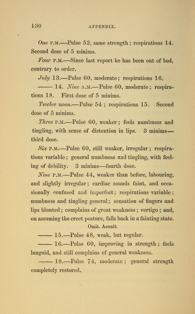 One P.M.—Pulse 52, same strength; respirations 14. Second dose of 5 minims. Four P.M.—Since last report lie has been out of bed, contrary to order. July 13.—Pulse 60, moderate; respirations 16. 14. Nine a.m.—Pulse 60, moderate ; respira- tions 18. First dose of 5 minims. Twelve noon,—Pulse 54 ; respirations 15. Second dose of 5 minims. Three p.m.—Pulse 60, weaker; feels numbness and tingling, with sense of distention in lips. 3 minims— third dose. Sios P.M.—Pulse 60, still weaker, irregular; respira- tions variable; general numbness and tingling, with feel- ing of debility. 3 minims—fourth dose. Nine p.m.—Pulse 44, weaker than before, labouring, and slightly irregular; cardiac sounds faint, and occa- sionally confused and imperfect; respirations variable; numbness and tingling general; sensation of fingers and lips blunted; complains of great weakness ; vertigo ; and, on assuming the erect posture, falls back in a fainting state. Omit. Aconit. 15.—Pulse 48, weak, but regular. 16.—Pulse 60, improving in strength ; feels languid, and still complains of general weakness. —-— 18.—Pulse 74, moderate ; general strength completely restored.