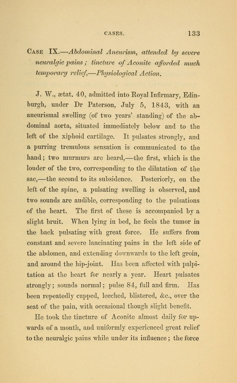 Case IX.—Abdominal Aneurism, attended hy severe neuralgic pains ; tincture of Aconite afforded much temporary relief,—Physiological Action, J. W., setat. 40, admitted into Eoyal Infirmary, Edin- burgh, under Dr Paterson, July 5, 1843, with an aneurismal swelling (of two years' standing) of the ab- dominal aorta, situated immediately below and to the left of the xiphoid cartilage. It pulsates strongly, and a purring tremulous sensation is communicated to the hand; two murmurs are heard,—the first, which is the louder of the two, corresponding to the dilatation of the sac,—the second to its subsidence. Posteriorly, on the left of the spine, a pulsating swelling is observed, and two sounds are audible, corresponding to the pulsations of the heart. The first of these is accompanied by a slight bruit. When lying in bed, he feels the tumor in the back pulsating with great force. He suffers from constant and severe lancinating pains in the left side of the abdomen, and extending downwards to the left groin, and around the hip-joint. Has been affected with palpi- tation at the heart for nearly a year. Heart pulsates strongly; sounds normal; pulse 84, full and firm. Has been repeatedly cupped, leeched, blistered, &c., over the seat of the pain, with occasional though slight benefit. He took the tincture of Aconite almost daily for up- wards of a month, and uniformly experienced great relief to the neuralgic pains while under its influence ; the force