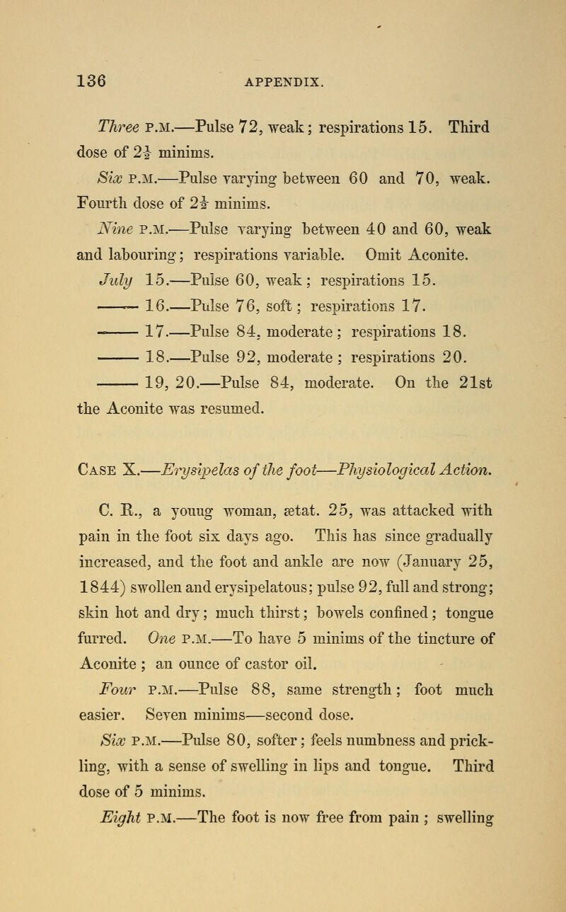 Three p.m.—Pulse 72, weak; respirations 15. Third dose of 2-2 minims. Six P.M.—Pulse varying between 60 and 70, weak. Fourth dose of 2i- minims. Nine p.m.—Pulse yarying between 40 and 60, weak and labouring; respirations variable. Omit Aconite. July 15.—Pulse 60, weak; respirations 15. — 16.—Pulse 76, soft; respirations 17. 17.—Pulse 84, moderate; respirations 18. 18.—Pulse 92, moderate ; respirations 20. • 19, 20.—Pulse 84, moderate. On the 21st the Aconite was resumed. Case X.—Erysipelas of the foot—Physiological Action, C. E., a youug woman, eetat. 25, was attacked with pain in the foot six days ago. This has since gradually increased, and the foot and ankle are now (January 25, 1844) swollen and erysipelatous; pulse 92, full and strong; skin hot and dry; much thirst; bowels confined; tongue furred. One p.m.—To have 5 minims of the tincture of Aconite ; an ounce of castor oil. Four P.M.—Pulse 88, same strength; foot much easier. Seven minims—second dose. Six P.M.—Pulse 80, softer; feels numbness and prick- ling, with a sense of swelling in lips and tongue. Third dose of 5 minims. Eight P.M.—The foot is now free from pain ; swelling