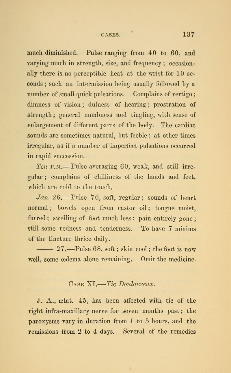 much diminished. Pulse ranging from 40 to 60, and varying much in strength, size, and frequency ; occasion- ally there is no perceptible heat at the wrist for 10 se- conds ; such an intermission being usually followed by a number of small quick pulsations. Complains of vertigo; dimness of vision; dulness of hearing; prostration of strength; general numbness and tingling, with sense of enlargement of different parts of the body. The cardiac sounds are sometimes natural, but feeble; at other times irregular, as if a number of imperfect pulsations occurred in rapid succession. Ten P.M.—Pulse averaging 60, weak, and still irre- gular ; complains of chilliness of the hands and feet, which are cold to the touch. Jan. 26.—Pulse 76, soft, regular; sounds of heart normal; bowels open from castor oil; tongue moist, furred; swelling of foot much less ; pain entirely gone; still some redness and tenderness. To have 7 minims of the tincture thrice daily. 27.—Pulse 68, soft; skin cool; the foot is now well, some oedema alone remaining. Omit the medicine. Case XI.—Tic Douloureux. J. A., setat. 45, has been affected with tic of the right infra-maxillary nerve for seven months past; the paroxysms vary in duration from 1 to 5 hours, and the remissions from 2 to 4 days. Several of the remedies