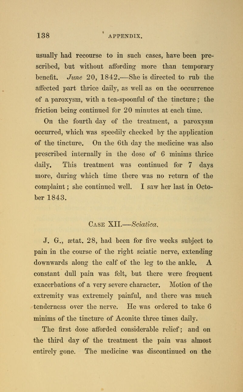 usually had recourse to in such cases, hare been pre- scribed, but without affording more than temporary benefit. June 20, 1842.—She is directed to rub the affected part thrice daily, as well as on the occurrence of a paroxysm, with a tea-spoonful of the tincture ; the friction being continued for 20 minutes at each time. On the fourth day of the treatment, a paroxysm occurred, which was speedily checked by the application of the tincture. On the 6th day the medicine was also prescribed internally in the dose of 6 minims thrice daily. This treatment was continued for 7 days more, during which time there was no return of the complaint; she continued well. I saw her last in Octo- ber 1843. Case XII.—Sciatica, J. Gr., setat. 28, had been for fiye weeks subject to pain in the course of the right sciatic nerye, extending downwards along the calf of the leg to the ankle. A constant dull pain was felt, but there were frequent exacerbations of a yery seyere character. Motion of the extremity was extremely painful, and there was much tenderness oyer the nerye. He was ordered to take 6 minims of the tincture of Aconite three times daily. The first dose afforded considerable relief; and on the third day of the treatment the pain was almost entirely gone. The medicine was discontinued on the