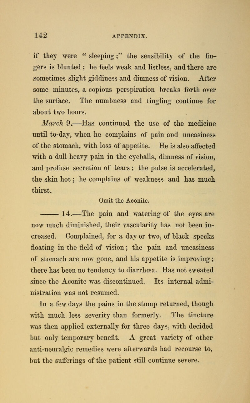 if they were  sleeping; the sensibility of the fin- gers is blunted; he feels weak and listless, and there are sometimes slight giddiness and dimness of vision. After some minutes, a copious perspiration breaks forth over the surface. The numbness and tingling continue for about two hours. March 9.—Has continued the use of the medicine until to-day, when he complains of pain and uneasiness of the stomach, with loss of appetite. He is also affected with a dull heavy pain in the eyeballs, dimness of vision, and profuse secretion of tears ; the pulse is accelerated, the skin hot; he complains of weakness and has much thirst. Omit the Aconite. 14.—The pain and watering of the eyes are now much diminished, their vascularity has not been in- creased. Complained, for a day or two, of black specks floating in the field of vision; the pain and uneasiness of stomach are now gone, and his appetite is improving; there has been no tendency to diarrhoea. Has not sweated since the Aconite was discontinued. Its internal admi- nistration was not resumed. In a few days the pains in the stump returned, though \nth much less severity than formerly. The tincture was then applied externally for three days, with decided but only temporary benefit. A great variety of other anti-neuralgic remedies were afterwards had recourse to, but the sufferings of the patient still continue severe.