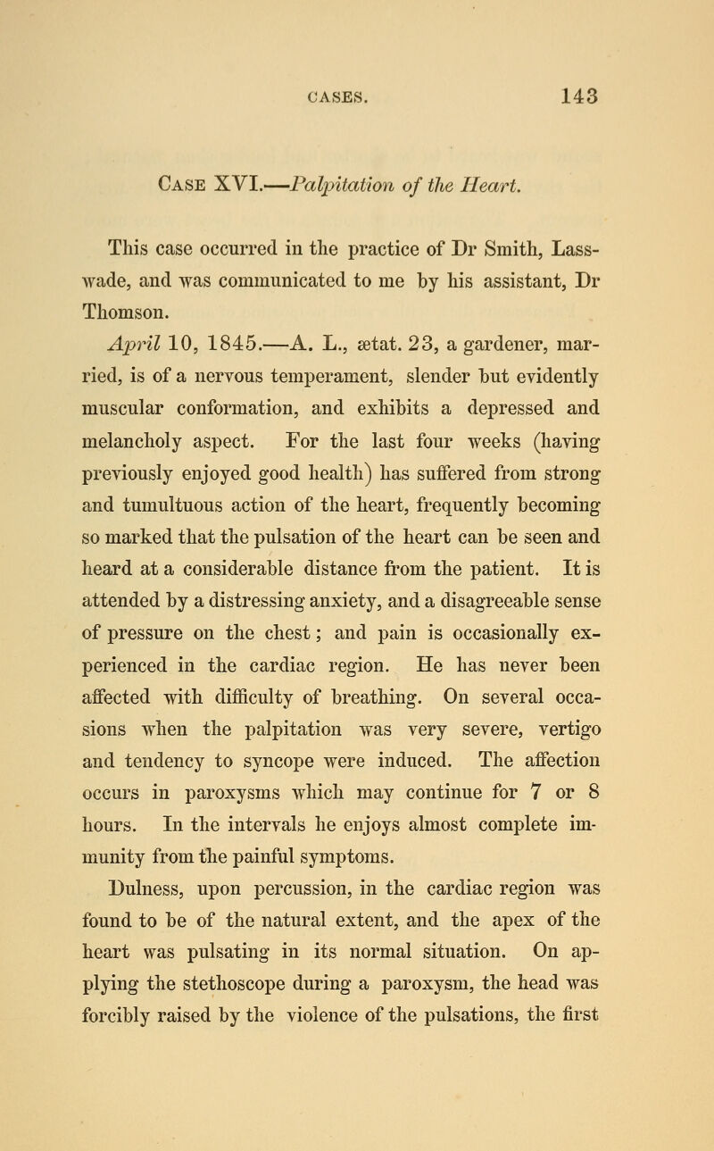 Case XVI.—Palpitation of the Heart. This case occurred in the practice of Dr Smith, Lass- wade, and was communicated to me by his assistant, Dr Thomson. April 10, 1845.—A. L., eetat. 23, a gardener, mar- ried, is of a nervous temperament, slender hut evidently muscular conformation, and exhibits a depressed and melancholy aspect. For the last four weeks (having previously enjoyed good health) has suffered from strong and tumultuous action of the heart, frequently becoming so marked that the pulsation of the heart can be seen and heard at a considerable distance from the patient. It is attended by a distressing anxiety, and a disagreeable sense of pressure on the chest; and pain is occasionally ex- perienced in the cardiac region. He has never been affected with difficulty of breathing. On several occa- sions when the palpitation was very severe, vertigo and tendency to syncope were induced. The affection occurs in paroxysms which may continue for 7 or 8 hours. In the intervals he enjoys almost complete im- munity from the painful symptoms. Dulness, upon percussion, in the cardiac region was found to be of the natural extent, and the apex of the heart was pulsating in its normal situation. On ap- plying the stethoscope during a paroxysm, the head was forcibly raised by the violence of the pulsations, the first