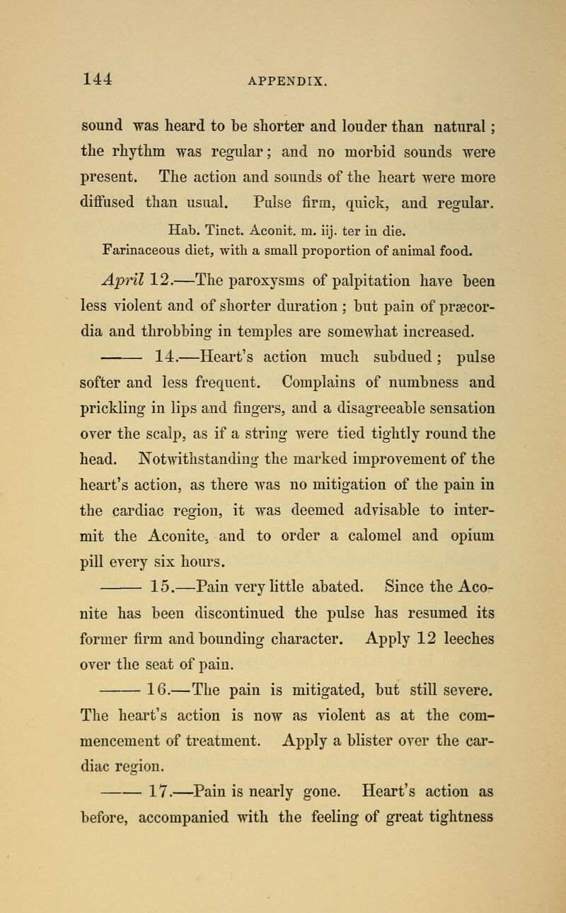 sound was heard to be shorter and louder than natural; the rhythm was regular; and no morbid sounds were present. The action and sounds of the heart were more diffused than usual. Pulse firm, quick, and regular. Hab. Tinct. Aconit. m. iij. ter in die. Farinaceous diet, with a small proportion of animal food. ylpHZ 12.—The paroxysms of palpitation haye been less violent and of shorter duration ; but pain of prsecor- dia and throbbing in temples are somewhat increased. 14.—Heart's action much subdued; pulse softer and less frequent. Complains of numbness and prickling in lips and fingers, and a disagreeable sensation oyer the scalp, as if a string were tied tightly round the head. Notwithstanding the marked improvement of the heart's action, as there was no mitigation of the pain in the cardiac region, it was deemed advisable to inter- mit the Aconite, and to order a calomel and opium pill every six hours. 15.—Pain very little abated. Since the Aco- nite has been discontinued the pulse has resumed its former firm and bounding character. Apply 12 leeches over the seat of pain. 16.—The pain is mitigated, but still severe. The heart's action is now as violent as at the com- mencement of treatment. Apply a blister over the car- diac region. 17.—Pain is nearly gone. Heart's action as before, accompanied with the feeling of great tightness