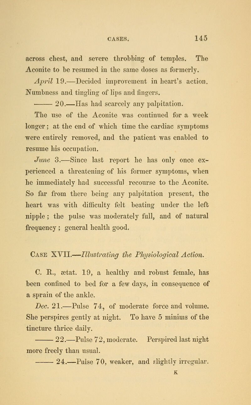 across chest, and serere throbbing of temples. The Aconite to be resumed in the same doses as formerly. April 19.—Decided improyement in heart's action. JSTumbness and tingling of lips and fingers. 20.—Has had scarcely any palpitation. The use of the Aconite was continued for a week longer; at the end of which time the cardiac symptoms were entirely remoyed, and the patient was enabled to resume his occupation. June 3.—Since last report he has only once ex- perienced a threatening of his former symptoms, when he immediately had successful recourse to the Aconite. So far from there being any palpitation present, the heart was with difficulty felt beating under the left nipple ; the pulse was moderately full, and of natural frequency ; general health good. Case XVII.—Illustrating the Physiological Action. C. R., setat. 19, a healthy and robust female, has been confined to bed for a few days, in consequence of a sprain of the ankle. Dec, 21.—Pulse 74, of moderate force and volume. She perspires gently at night. To haye 5 minims of the tincture thrice daily. 22.—Pulse 72, moderate. Perspired last night more freely than usual. 24.—Pulse 70, weaker, and slightly irregular. K