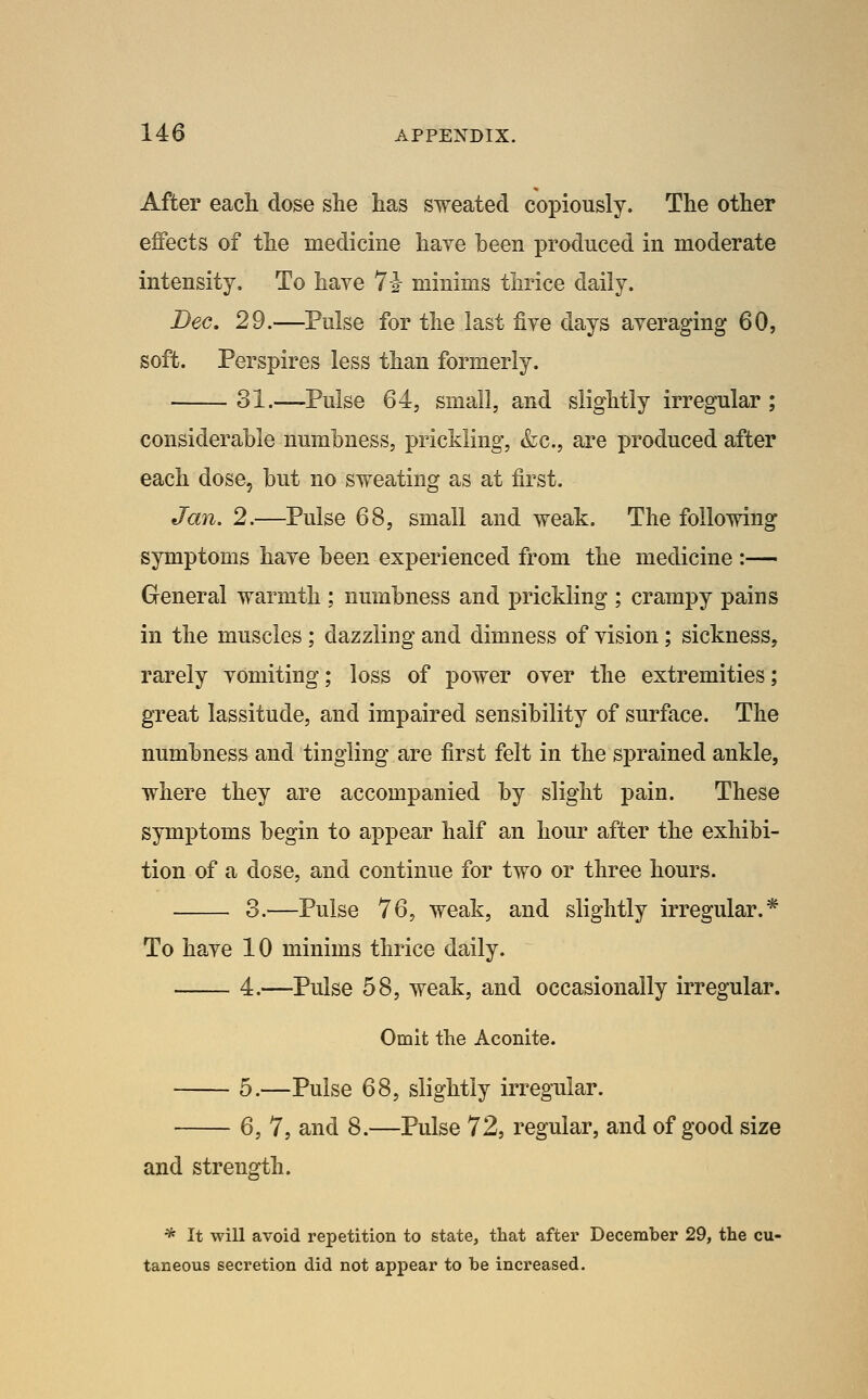 After eacli dose she has sweated copiously. The other effects of the medicine haye been produced in moderate intensity. To have 7i minims thrice daily. Bee. 29.—Pulse for the last five days averaging 60, soft. Perspires less than formerly. 31.—Pulse 64J small, and slightly irregular ; considerable numbness, prickling, &c., are produced after each dose, but no sweating as at first, Jan. 2.—Pulse 68, small and weak. The following symptoms have been experienced from the medicine :— General warmth ; numbness and prickling ; crampy pains in the muscles ; dazzling and dimness of vision; sickness, rarely vomiting; loss of power over the extremities; great lassitude, and impaired sensibility of surface. The numbness and tingling are first felt in the sprained ankle, where they are accompanied by slight pain. These symptoms begin to appear half an hour after the exhibi- tion of a dose, and continue for two or three hours. 3.—Pulse 76, weak, and slightly irregular,* To have 10 minims thrice daily. 4,—Pulse 58, weak, and occasionally irregular. Omit the Aconite. 5.—Pulse 68, slightly irregular. 6, 7, and 8.—Pulse 72, regular, and of good size and strength. * It wiU avoid repetition to state, that after Decemher 29, the cu- taneous secretion did not appear to be increased.