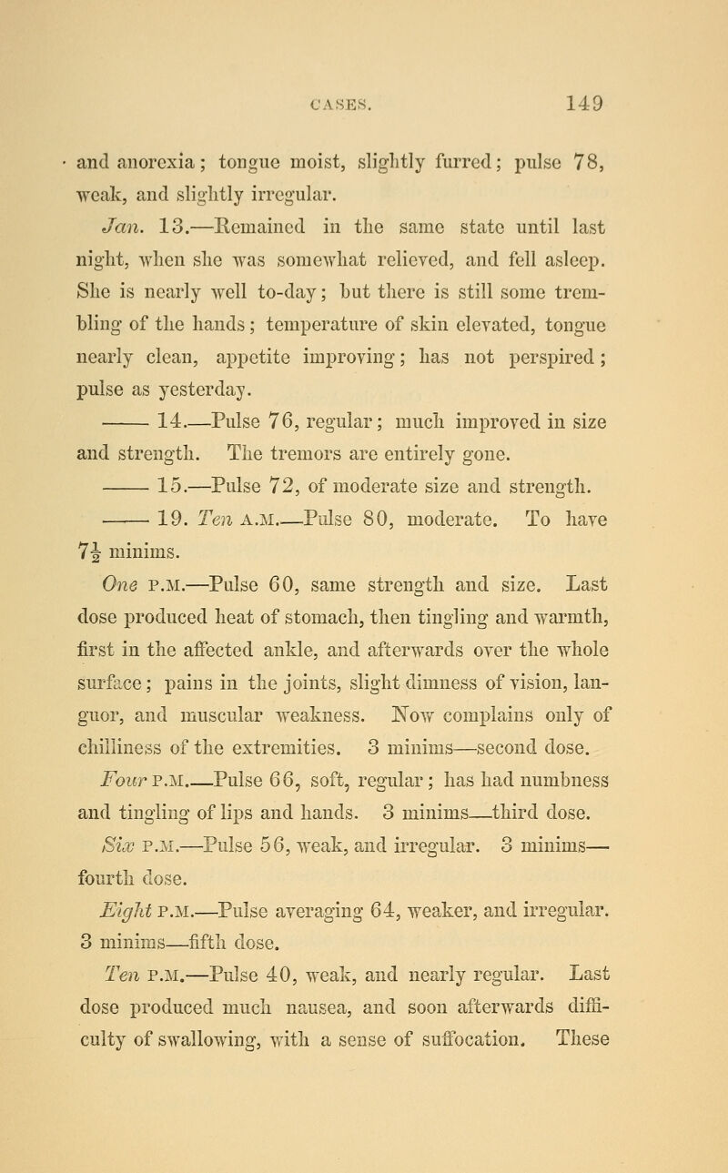 and anorexia; tongue moist, sliglitly furred; pulse 78, weak, and sliglitly irregular. Jan. 13.—Remained in the same state until last night, when she was somewhat relieved, and fell asleep. She is nearly well to-day; hut there is still some trem- bling of the hands; temperature of skin elevated, tongue nearly clean, appetite improving; has not j)erspired; pulse as yesterday. 14—Pulse 76, regular; much improved in size and strength. The tremors are entirely gone. 15.—Pulse 72, of moderate size and strength. 19. Ten a.m Pulse 80, moderate. To have 7J minims. One P.M.—Pulse 60, same strength and size. Last dose produced heat of stomach, then tingling and vf armth, first in the affected ankle, and afterwards over the whole surface; pains in the joints, slight dimness of vision, lan- guor, and muscular weakness. Now complains only of chilliness of the extremities. 3 minims—second dose. FourVM Pulse 66, soft, regular; has had numbness and tingling of lips and hands. 3 minims—third dose. Six P.M.—Pulse 56, weak, and irregular. 3 minims— fourth dose. Eight P.M.—Pulse averaging 64, weaker, and irregular. 3 minims—fifth dose. Ten P.M.—Pulse 40, weak, and nearly regular. Last dose produced much nausea, and soon afterwards difii- culty of swallowing, with a sense of suffocation. These