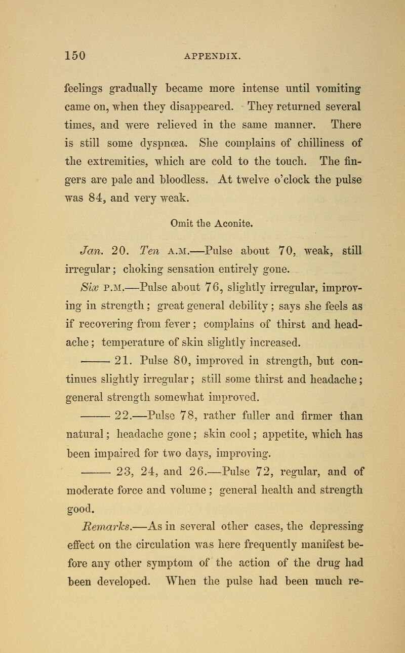 feelings gTacIually became more intense until vomiting came on, wlien tliey disappeared. They returned several times, and were relieved in the same manner. There is still some dyspnoea. She complains of chilliness of the extremities, which are cold to the touch. The fin- gers are pale and bloodless. At twelve o'clock the pulse was 84J and very weak. Omit the Aconite. Jan. 20. Ten a.m.—Pulse about 70, weak, still irregular; choking sensation entirely gone. Six P.M.—Pulse about 76, slightly irregular, improv- ing in strength; great general debility; says she feels as if recovering from fever ; complains of thirst and head- ache ; temperature of skin slightly increased. ' 21. Pulse 80, improved in strength, but con- tinues slightly irregular; still some thirst and headache; general strength somewhat improved. 22.—Pulse 78, rather fuller and firmer than natural; headache gone; skin cool; appetite, which has been impaired for two days, improving. 23, 24, and 26.—Pulse 72, regular, and of moderate force and volume; general health and strength good. Remarks.—As in several other cases, the depressing effect on the circulation was here frequently manifest be- fore any other symptom of the action of the drug had been developed. When the pulse had been much re-
