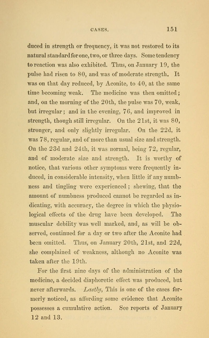 duced in strength or frequency, it was not restored to its natural standard for one, two, or three days. Some tendency to reaction was also exhibited. Thus, on January 19, the pulse had risen to 80, and was of moderate strength. It was on that day reduced, by Aconite, to 40, at the same time becoming weak. The medicine was then omitted; and, on the morning of the 20th, the pulse was 70, weak, but irregular; and in the evening, 76, and improved in strength, though still irregular. On the 21st, it was 80, stronger, and only slightly irregular. On the 22d, it was 78, regular, and of more than usual size and strength. On the 23d and 24th, it was normal, being 72, regular, and of moderate size and strength. It is worthy of notice, that various other symptoms were frequently in- duced, in considerable intensity, when little if any numb- ness and tingling were experienced; shewing, that the amount of numbness produced cannot be regarded as in- dicating, with accuracy, the degree in which the physio- logical effects of the drug have been developed. The muscular debility was well marked, and^ as will be ob- served, continued for a day or two after the Aconite had been omitted. Thus, on January 20th, 21st, and 22d, she complained of weakness, although no Aconite was taken after the 19tli. For the first nine dajs of the administration of the medicine, a decided diaphoretic effect was produced, but never afterwards. Lastly, This is one of the cases for- merly noticed, as affording some evidence that Aconite possesses a cumulative action. See reports of January 12 and 13.