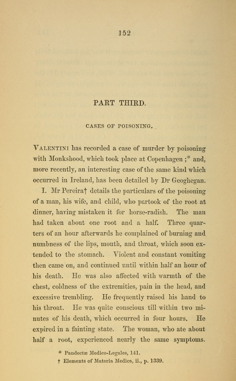 PART THIRD. CASES OF POISONINa. Valentini lias recorded a case of murder by poisoning witli Monkshood, which took i^lace at Copenhagen ;* and, more recently, an interesting case of the same kind which occurred in Ireland, has been detailed by Dr Geoghegan. I. Mr Pereirat details the particulars of the poisoning of a man, his wife, and child, who partook of the root at dinner, haying mistaken it for horse-radish. The man had taken about one root and a half. Three quar- ters of an hour afterwards he complained of burning and numbness of the lips, mouth, and throaty which soon ex- tended to the stomach. Violent and constant vomiting then came on, and continued until within half an hour of his death. He was also affected with warmth of the chest, coldness of the extremities, pain in the head, and excessive trembling. He frequently raised his hand to his throat. He was quite conscious till within two mi- nutes of his death, which occurred in four hours. He expired in a fainting state. The woman, who ate about half a root, experienced nearly the same symptoms. * Pandectae Medico-Legales, 141. t Elements of Materia Medica, ii., p. 1339.